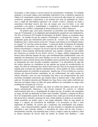 A Arvore da Vida - Israel Regardie
invocações, o outro atingia o sucesso através de concentração e meditação. Ter atingido
mediante a invocação mágica uma identidade indissolúvel com a sabedoria suprema de
Tahuti é ter conquistado o poder claramente de ver através do olho interior da sabedoria
verdadeira, porquanto é equivalente a um estímulo por meio de meditação do chakra
Ajna, o órgão de clarividência espiritual e da vontade criadora. Ademais, ter unido a
consciência individual através dos ritos da teurgia com Asar-Un-Nefer, e ter sido
assimilado a sua glória e inefabilidade, é comparável a ter guiado a Kundalini para
Sushumna até o cérebro, e despertado as forças potenciais no chakra Sahasrara.
Na própria ioga, como pode claramente ser percebido num trabalho como Raja
Yoga de Vivekananda, ou na adaptação aproximadamente européia de seus fundamentos,
The Way of Initiation [O Caminho da Iniciação], de Rudolf Steiner, os resultados desse
sistema – na medida em que diz respeito à formulação e vivificação dos chakras – são
produzidos quase que inteiramente pelo exercício da vontade e da imaginação. Com
freqüência estes e outros autores escrevem: “Imagine uma chama ou um triângulo branco
no coração” ou “um lótus acima da cabeça, “ e assim por diante. O despertar do esplendor
enrodilhado da Kundalini nas câmaras espinhais do chakra Muladhara é cercado de
intensa concentração e o imaginar de um novo tipo de atividade espiritual naquela região,
fazendo a deusa-serpente adormecida endireitar suas espirais e projetar-se com ímpeto
por Sushumna ao assento de seu Senhor interior. A magia, embora empregando uma
técnica tática diferente daquela da ioga, está semelhantemente fundamentada, como me
empenhei em demonstrar com certos detalhes, no uso da vontade e da imaginação com
dispositivos para estímulo dessas duas faculdades numa cerimônia bem ordenada visando
ao atingimento dos mais elevados resultados espirituais. E as advertências da ioga não
são menos rigorosas ou verdadeiras do que aquelas que gozam de reconhecimento na
magia. Por meio da vitalização dos chakras bem como por meio da invocação dos deuses
seguida pela evocação dos espíritos administrativos, vários poderes de força e potência
tremendas podem ser conferidos ao praticante. Aqueles que A Goécia atribui aos espíritos
incluem um desenvolvimento espontâneo de um conhecimento até então latente da
ciência, filosofia e artes em suas conotações mais latas e um enriquecimento das mais
excelentes faculdades emocionais que atrairão todos os homens para o fogo central de
cada um. Os poderes descritos por Patanjali nos Yoga Sutras como sendo conferidos por
Samyama em algum chakra ou idéia são quase idênticos aos concedidos ao mago como
resultado das evocações de A Goécia.
Desgraçado aquele, contudo, que atuar na cobiça dos poderes, pois para ele os
deuses permanecerão silenciosos e não haverá resposta! Os espíritos se voltarão
maliciosamente para ele e o despedaçarão da cabeça aos pés. Se poderes são outorgados
ao mago, deverão ser dedicados ao Santo Anjo Guardião. Ademais, a serpente do Ruach
deve ser incapacitada a ponto de não se recuperar mais, tendo que ser morta de modo que
não possa haver restrição à presença do Anjo. Então poderão os poderes ser assumidos e
sendo assumidos ser usados como o Anjo julgar adequado. Tanto na ioga quanto na
magia é o aspecto de consciência da meditação e as invocações ao deus o mais
importante do trabalho. Se ocorrer que o praticante seja contemplado com poderes,
ótimo... mas a meta primordial e sagrada nos dois sistemas é a expansão da consciência
individual a uma extensão infinita e a descoberta do centro real da vida. Correta e
honestamente exercida, com aspiração pura e única, a magia é capaz de conduzir a alma
às alturas máximas da Árvore onde ela recebe, de acordo com Jâmblico, “...uma
155
 