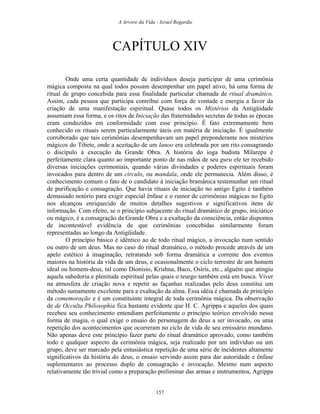 A Arvore da Vida - Israel Regardie
CAPÍTULO XIV
Onde uma certa quantidade de indivíduos deseja participar de uma cerimônia
mágica composta na qual todos possam desempenhar um papel ativo, há uma forma de
ritual de grupo concebida para essa finalidade particular chamada de ritual dramático.
Assim, cada pessoa que participa contribui com força de vontade e energia a favor da
criação de uma manifestação espiritual. Quase todos os Mistérios da Antigüidade
assumiam essa forma, e os ritos de Iniciação das fraternidades secretas de todas as épocas
eram conduzidos em conformidade com esse princípio. É fato extremamente bem
conhecido os rituais serem particularmente úteis em matéria de iniciação. É igualmente
corroborado que tais cerimônias desempenhavam um papel preponderante nos mistérios
mágicos do Tibete, onde a aceitação de um lanoo era celebrada por um rito consagrando
o discípulo à execução da Grande Obra. A história do ioga budista Milarepa é
perfeitamente clara quanto ao importante ponto de nas mãos de seu guru ele ter recebido
diversas iniciações cerimoniais, quando várias divindades e poderes espirituais foram
invocados para dentro de um círculo, ou mandala, onde ele permanecia. Além disso, é
conhecimento comum o fato de o candidato à iniciação bramânica testemunhar um ritual
de purificação e consagração. Que havia rituais de iniciação no antigo Egito é também
demasiado notório para exigir especial ênfase e o rumor de cerimônias mágicas no Egito
nos alcançou enriquecido de muitos detalhes sugestivos e significativos itens de
informação. Com efeito, se o princípio subjacente do ritual dramático de grupo, iniciático
ou mágico, é a consagração da Grande Obra e a exaltação da consciência, então dispomos
de incontestável evidência de que cerimônias concebidas similarmente foram
representadas ao longo da Antigüidade.
O princípio básico é idêntico ao de todo ritual mágico, a invocação num sentido
ou outro de um deus. Mas no caso do ritual dramático, o método procede através de um
apelo estético à imaginação, retratando sob forma dramática a corrente dos eventos
maiores na história da vida de um deus, e ocasionalmente o ciclo terrestre de um homem
ideal ou homem-deus, tal como Dionísio, Krishna, Baco, Osíris, etc., alguém que atingiu
aquela sabedoria e plenitude espiritual pelas quais o teurgo também está em busca. Viver
na atmosfera de criação nova e repetir as façanhas realizadas pelo deus constitui um
método sumamente excelente para a exaltação da alma. Essa idéia é chamada de princípio
da comemoração e é um constituinte integral de toda cerimônia mágica. Da observação
de de Occulta Philosophia fica bastante evidente que H. C. Agrippa e aqueles dos quais
recebeu seu conhecimento entendiam perfeitamente o princípio teórico envolvido nessa
forma de magia, o qual exige o ensaio do personagem do deus a ser invocado, ou uma
repetição dos acontecimentos que ocorreram no ciclo de vida de seu emissário mundano.
Não apenas deve este princípio fazer parte do ritual dramático aprovado, como também
todo e qualquer aspecto da cerimônia mágica, seja realizado por um indivíduo ou um
grupo, deve ser marcado pela entusiástica repetição de uma série de incidentes altamente
significativos da história do deus, o ensaio servindo assim para dar autoridade e ênfase
suplementares ao processo duplo de consagração e invocação. Mesmo num aspecto
relativamente tão trivial como a preparação preliminar das armas e instrumentos, Agrippa
157
 