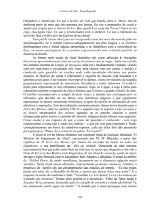 A Arvore da Vida - Israel Regardie
Onnophris, o Justificado. Eu sou o Senhor da Vida que triunfa sobre a Morte; não há
nenhuma parte de mim que não pertença aos deuses. Eu sou o preparador da senda e
aquele que resgata para o interior da Luz. Que aquela Luz surja das Trevas! Antes eu era
cego, mas agora vejo. Eu sou o reconciliador com o inefável. Eu sou o habitante do
invisível. Que o brilho alvo do Espírito divino desça!
Essa peã de êxtase não é para ser interpretada como um mero discurso de palavras
grandiloqüentes. Se o Adepto realizou adequadamente sua obra mágica, e se encobriu
perfeitamente com a forma mágica apropriada, e se identificou com a consciência do
deus, os outros participantes da cerimônia experimentarão uma exaltação paralela ao
discurso de triunfo.
As formas mais usuais do ritual dramático tais como aplicadas às iniciações
funcionam aproximadamente mais ou menos da maneira que se segue. Após sua entrada
nas câmaras externas do Templo de Iniciação, onde ele é imediatamente vendado, vestido
com um toga preta e circundado três vezes pela cintura com um cordel, o neófito é
conduzido pelo guardião às estações onde estão presidindo oficiantes nos pontos
cardeais. O objetivo da venda é representar a cegueira da ilusória vida mundana e a
ignorância nas quais o ser humano incorrigível se debate, vítima involuntária da tragédia
perpetuamente representada de nascimento, decadência e morte dolorosos. O cordel é
triplo para representar os três elementos maiores: fogo, ar e água; a toga é preta para
representar também o negrume da vida e Saturno, que é morte, o grande ceifador de tudo.
O neófito circumpercorre o templo diversas vezes, e durante seu circumpercurso os
oficiantes, que deverão ser no futuro seus instrutores mágicos e que igualmente
representam os deuses sumamente benfazejos, exigem do neófito as afirmações de seus
objetivos e aspirações. Este procedimento automaticamente chama nossa atenção para o
Livro dos Mortos, onde no capítulo CXLVI e naqueles que se seguem a este, os anjos e
os deuses encarregados dos pilones sagrados ou as grandes estações a serem
ultrapassadas pelos mortos a caminho do Amentet, indagam destes últimos seus negócios.
Como reação à sua resposta de que o nome do guardião é conhecido – com cujo
conhecimento o nome não é senão um símbolo – e que ele vem para responder a Thoth,
conseqüentemente em busca da sabedoria superior, cada um deles lhes dão permissão
para prosseguir. “Passa, diz a sentinela do pilone. Tu és puro!”
É possível ver no Museu Britânico um excelente ritual de iniciação intitulado “O
Mistério do Julgamento da Alma”, reconstruído por M. W. Blackden a partir dos
capítulos de O Livro dos Mortos que tratam da ascensão do morto ao salão do
julgamento, e sua beatificação na ilha da verdade. Demonstra de uma maneira
extremamente boa que pode muito bem ter sido que os textos que chegaram a nós sob o
título de O Livro dos Mortos eram fragmentos de um ritual de iniciação usado na época
em que o Egito florescia com os Sacerdotes-Reis-Adeptos o dirigindo. O ritual do neófito
da Golden Dawn, de modo semelhante, incorporou em si elementos egípcios muito
similares. Neste ritual vários oficiantes, representando os deuses cósmicos, retardam o
progresso do neófito em seu circumpercurso das estações do templo. “Tu não podes
passar por mim, diz o Guardião do Oeste, a menos que possas dizer meu nome.” E a
resposta em nome do candidato é dada: “Escuridão é o Teu Nome! Tu és o Grandioso da
Caminho das Sombras.” Diante disto profere-se a prescrição: “Filho da Terra, medo é
fracasso. Sê tu, portanto, destemido, pois no coração do covarde a virtude não habita! Tu
me conheceste, assim segue em frente! “ À medida que o ritual prossegue com muitos
160
 