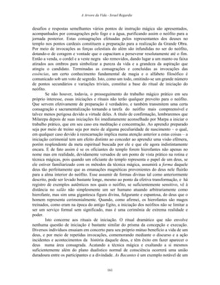 A Arvore da Vida - Israel Regardie
desafios e respostas semelhantes vários pontos de instrução mágica são apresentados,
acompanhados por consagrações pelo fogo e a água, purificando assim o neófito para a
jornada posterior. Estas consagrações efetuadas pelos representantes dos deuses no
templo nos pontos cardeais constituem a preparação para a realização da Grande Obra.
Por meio de invocações as forças celestiais do além são infundidas no ser do neófito,
dotando-o de coragem e vontade que o capacitam a perseverar resolutamente até o fim.
Então a venda, o cordel e a veste negra são removidos, dando lugar a um manto ou faixa
atirados aos ombros para simbolizar a pureza da vida e a grandeza da aspiração que
atingiu o candidato. Terminadas as consagrações e concluídas as invocações das
essências, um certo conhecimento fundamental de magia e o alfabeto filosófico é
comunicado sob um voto de segredo. Isto, como um todo, omitindo-se um grande número
de pontos secundários e variações triviais, constitui a base do ritual de iniciação do
neófito.
Se não houver, todavia, o prosseguimento do trabalho mágico prático em seu
próprio interesse, essas iniciações e rituais não terão qualquer proveito para o neófito.
Que servem efetivamente de preparação é verdadeiro, e também transmitem uma certa
consagração e sacramentalização tornando a tarefa do neófito mais compreensível e
talvez menos perigosa devido a virtude deles. A título de confirmação, lembraremos que
Milarepa depois de suas iniciações foi imediatamente aconselhado por Marpa a iniciar o
trabalho prático, que em seu caso era meditação e concentração. Ao aprendiz preparado
seja por meio de treino seja por meio de alguma peculiaridade de nascimento – o qual,
em qualquer caso devido à reencarnação implica numa atenção anterior a estas coisas – a
iniciação cerimonial tem um efeito distinto ao conceder ao aprendiz uma visão efêmera,
porém resplendente da meta espiritual buscada por ele e que ele agora indistintamente
encara. E de fato assim é se os oficiantes do templo forem hierofantes não apenas no
nome mas em realidade, devidamente versados de um ponto de vista prático na rotina e
técnica mágicas, pois quando um oficiante do templo representa o papel de um deus, se
ele estiver familiarizado com os métodos da técnica mágica, assumirá a forma daquele
deus tão perfeitamente que as emanações magnéticas provenientes do deus nele fluirão
para a alma interior do neófito. Esse assumir de formas divinas tal como anteriormente
descrito, pode ser levado bastante longe, mesmo ao ponto da efetiva transformação, e há
registro de exemplos autênticos nos quais o neófito, se suficientemente sensitivo, vê à
distância no salão não simplesmente um ser humano atuando arbitrariamente como
hierofante, mas sim uma gigantesca figura divina, fulgurante e espantosa, do deus que o
homem representa cerimonialmente. Quando, como afirmei, os hierofantes são magos
treinados, como eram na época do antigo Egito, a iniciação dos neófitos não se limitar a
ser um serviço formal sem significado, mas é uma cerimônia de extrema realidade e
poder.
Isto concerne aos rituais de iniciação. O ritual dramático que não envolve
nenhuma questão de iniciação é bastante similar do prisma da concepção e execução.
Diversos indivíduos ensaiam em concerto para seu próprio mútuo benefício a vida de um
deus, e por meio de repetidas invocações, comemorando mediante o discurso e a ação
incidentes e acontecimentos da história daquele deus, e têm êxito em fazer aparecer o
deus numa área consagrada. Acatando a técnica mágica e exaltando a si mesmos
suficientemente além do plano dualístico normal de consciência ocorrerá uma união
duradoura entre os participantes e a divindade. As Bacantes é um exemplo notável de um
161
 