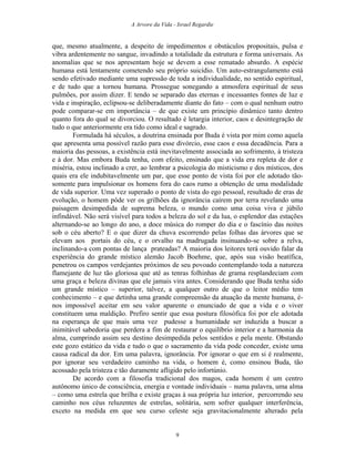 A Arvore da Vida - Israel Regardie
que, mesmo atualmente, a despeito de impedimentos e obstáculos propositais, pulsa e
vibra ardentemente no sangue, invadindo a totalidade da estrutura e forma universais. As
anomalias que se nos apresentam hoje se devem a esse rematado absurdo. A espécie
humana está lentamente cometendo seu próprio suicídio. Um auto-estrangulamento está
sendo efetivado mediante uma supressão de toda a individualidade, no sentido espiritual,
e de tudo que a tornou humana. Prossegue sonegando a atmosfera espiritual de seus
pulmões, por assim dizer. E tendo se separado das eternas e incessantes fontes de luz e
vida e inspiração, eclipsou-se deliberadamente diante do fato – com o qual nenhum outro
pode comparar-se em importância – de que existe um princípio dinâmico tanto dentro
quanto fora do qual se divorciou. O resultado é letargia interior, caos e desintegração de
tudo o que anteriormente era tido como ideal e sagrado.
Formulada há séculos, a doutrina ensinada por Buda é vista por mim como aquela
que apresenta uma possível razão para esse divórcio, esse caos e essa decadência. Para a
maioria das pessoas, a existência está inevitavelmente associada ao sofrimento, à tristeza
e à dor. Mas embora Buda tenha, com efeito, ensinado que a vida era repleta de dor e
miséria, estou inclinado a crer, ao lembrar a psicologia do misticismo e dos místicos, dos
quais era ele indubitavelmente um par, que esse ponto de vista foi por ele adotado tão-
somente para impulsionar os homens fora do caos rumo a obtenção de uma modalidade
de vida superior. Uma vez superado o ponto de vista do ego pessoal, resultado de eras de
evolução, o homem pôde ver os grilhões da ignorância caírem por terra revelando uma
paisagem desimpedida de suprema beleza, o mundo como uma coisa viva e júbilo
infindável. Não será visível para todos a beleza do sol e da lua, o esplendor das estações
alternando-se ao longo do ano, a doce música do romper do dia e o fascínio das noites
sob o céu aberto? E o que dizer da chuva escorrendo pelas folhas das árvores que se
elevam aos portais do céu, e o orvalho na madrugada insinuando-se sobre a relva,
inclinando-a com pontas de lança prateadas? A maioria dos leitores terá ouvido falar da
experiência do grande místico alemão Jacob Boehme, que, após sua visão beatífica,
penetrou os campos verdejantes próximos de seu povoado contemplando toda a natureza
flamejante de luz tão gloriosa que até as tenras folhinhas de grama resplandeciam com
uma graça e beleza divinas que ele jamais vira antes. Considerando que Buda tenha sido
um grande místico – superior, talvez, a qualquer outro de que o leitor médio tem
conhecimento – e que detinha uma grande compreensão da atuação da mente humana, é-
nos impossível aceitar em seu valor aparente o enunciado de que a vida e o viver
constituem uma maldição. Prefiro sentir que essa postura filosófica foi por ele adotada
na esperança de que mais uma vez pudesse a humanidade ser induzida a buscar a
inimitável sabedoria que perdera a fim de restaurar o equilíbrio interior e a harmonia da
alma, cumprindo assim seu destino desimpedida pelos sentidos e pela mente. Obstando
este gozo estático da vida e tudo o que o sacramento da vida pode conceder, existe uma
causa radical da dor. Em uma palavra, ignorância. Por ignorar o que em si é realmente,
por ignorar seu verdadeiro caminho na vida, o homem é, como ensinou Buda, tão
acossado pela tristeza e tão duramente afligido pelo infortúnio.
De acordo com a filosofia tradicional dos magos, cada homem é um centro
autônomo único de consciência, energia e vontade individuais – numa palavra, uma alma
– como uma estrela que brilha e existe graças à sua própria luz interior, percorrendo seu
caminho nos céus reluzentes de estrelas, solitária, sem sofrer qualquer interferência,
exceto na medida em que seu curso celeste seja gravitacionalmente alterado pela
9
 