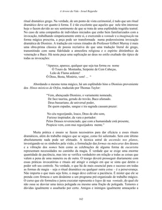 A Arvore da Vida - Israel Regardie
ritual dramático grego. Na verdade, de um ponto de vista cerimonial, é tudo que um ritual
dramático deve ser quanto à forma. E é tão excelente que aqueles que nele têm interesse
hoje o fazem devido ao seu sentimento de que se trata de uma esplêndida tragédia teatral.
No caso de uma companhia de indivíduos iniciados que estão bem familiarizados com a
invocação, trabalhando simpaticamente entre si, e exercendo a vontade e a imaginação na
forma mágica prescrita, a peça pode ser transformada numa poderosíssima invocação
dramática de Dionísio. A tradução em versos rimados do Professor Gilbert Murray é mais
uma obra-prima clássica de poesia recriativa do que uma tradução literal do grego,
transmitindo com suma fidelidade a atmosfera religiosa e o espírito ditirâmbico da
veneração a Baco. Há nesta peça uma suplicação ao deus no estilo exaltado tão típico de
todas as invocações:
“Aparece, aparece, qualquer que seja tua forma ou nome
Ó Touro da Montanha, Serpente de Cem Cabeças,
Leão de Flama ardente!
Ó Deus, Besta, Mistério, vem! ... “
Abordando o mesmo tema mágico, há um esplêndido hino a Dionísio proveniente
dos Hinos místicos de Orfeu, traduzido por Thomas Taylor:
“Vem, abençoado Dionísio, o variamente nomeado,
De face taurina, gerado do trovão, Baco afamado.
Deus bassariano, de universal poder,
De quem espadas, sangue e ira sagrada causam prazer:
No céu regozijando, louco, Deus de alto som,
Furioso inspirador, da vara o portador:
Pelos Deuses reverenciado, que com a humanidade está presente,
Propício vem, com mui regozijadora mente.”
Muita prática e ensaio se fazem necessários para dar eficácia a esses rituais
dramáticos, além do trabalho mágico que se segue, como foi salientado. Sem este último
absolutamente nada pode ser efetuado. A técnica astral de ascensão nos planos,
investigando-se os símbolos pela visão, a formulação das formas ou máscaras dos deuses
e a vibração dos nomes bem como as celebrações de alguma forma de eucaristia
representam necessidades no caminho da magia. É verdade que se exige uma enorme
quantidade de paciência, mas isto se verifica verdadeiro em relação a todas as coisas que
valem a pena de uma maneira ou de outra. O teurgo deverá prosseguir diariamente com
essas práticas invocatórias e rituais até atingir o estágio em que se sinta que detém o
poder sob seu controle. Na verdade, o que há de mais essencial para o sucesso em todas
as formas de magia – seja o ritual dramático ou qualquer outra coisa – é a perseverança.
Não importa o que mais seja feito, o mago deve cultivar a paciência. É mister que ele se
prenda com firmeza e sem desânimo a um programa pré-organizado de trabalho mágico.
O curso que ele formulou e jurou executar representa o logos de sua vontade, do qual ele
não ousa se desviar uma única polegada ou mesmo uma fração de polegada. Temores e
dúvidas igualmente o assaltarão por certo. Amigos e inimigos igualmente ameaçarão a
162
 