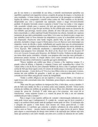 A Arvore da Vida - Israel Regardie
paz de sua mente e a serenidade de sua alma, e tentarão maximamente perturbar seu
equilíbrio espiritual com tagarelice ociosa a respeito do perigo da magia e a incerteza de
seus resultados. A hoste inteira do céu, para mencionar só de passagem as miríades de
legiões do inferno, conspirarão e estarão soltas contra ele. Mas somente se ele desistir,
desprezando seu voto e rejeitando sua aspiração, estará o mago irreversivelmente
perdido. O desastre horrendo estará à espreita à frente! Uma vez tenha o voto mágico
sido assumido voltado para o sucesso, ele terá que perseverar resolutamente sem se
preocupar com seja lá o que for que aconteça. Se for colhido pela morte no desenrolar de
seu trabalho, que prossiga, mesmo assim, adiante, de uma vida para outra, com a alma
bem concentrada e o olhar espiritual fixado firmemente nas alturas, fazendo um vigoroso
juramento de que dará continuidade a esse labor. Lévi uma vez observou que o mago tem
que trabalhar como se fosse detentor da onipotência e como se a eternidade estivesse a
sua disposição. Ocorre-me uma lenda singela, porém bela, na qual esse tema está
presente, incitando o mago a seguir à frente para a Casa do Repouso sem interromper seu
empenho, isento de dúvida e medo, trabalhando por aquela meta que ele primeiramente
criou e que agora considera nebulosamente na distância longínqua da aurora dourada na
Terra Sagrada. Mal conhecida atualmente e esporadicamente objeto de referência,
aparece num pequeno livro intitulado The Book of the Heart Girt with the Serpent (O
Livro do Coração Cintado pela Serpente), de Aleister Crowley. Embora eu não advogue
em nome deste poeta, considero, contudo, essa pequena obra uma das mais profundas e
primorosas jamais escritas. A citação abaixo serve como exemplo tanto de sua prosa
quanto de suas idéias relativamente à questão que agora abordamos.
“Houve também um colibri que falou a Cerastes e lhe implorou veneno. E a
grande cobra de Khem, o Sagrado, a serpente Uraeus real, respondeu-lhe e disse: Eu
velejei sobre o céu de Nu no carro chamado Milhões de Anos e não vi qualquer criatura
acima de Seb que fosse igual a mim. O veneno de minha presa é a herança de meu pai, e
do pai de meu pai... Como dá-lo a ti? Vive tu e teus filhos como eu e meus pais vivemos,
mesmo até cem milhões de gerações, e pode ser que a misericórdia dos Poderosos
conceda aos teus filhos uma gota do veneno da Antigüidade.
“Então o colibri afligiu-se em seu espírito e voou para as flores, e foi como se
nada tivesse sido conversado entre eles. Entretanto, pouco depois, uma serpente o feriu e
ele morreu.
“Mas uma íbis que meditava às margens do Nilo, o belo deus, ouviu e atendeu. E
pôs de lado seus modos de íbis e se tornou como uma serpente, dizendo: Talvez numa
centena de milhões de milhões de gerações de meus filhos eles obtenham uma gota do
veneno da presa da Exaltada. E vede: antes que a lua crescesse três vezes ele se
transformou numa serpente Uraeus e o veneno da presa foi nele e em sua semente
estabelecido por todo o sempre.”
Para o mago é esse espírito sublime de vontade e determinação indomáveis que
nada pode vencer que é indispensável. É o poder da vontade que de facto constitui o
mago e na ausência deste poder nada de qualquer monta pode ser feito. A realização não
é atingida em quatro e vinte horas, nem mesmo em vários pores-do-sol; a visão
resplandecente e o perfume que consome a própria substância da alma podem estar
muitos anos no futuro – mesmo muitas encarnações nas vagas trevas do porvir. Quiçá
para alguns a concretização do desejo mais íntimo e da aspiração por Adonai seja uma
meta que pertence a um outro mundo, um outro eon e exista na natureza de um sonho.
163
 