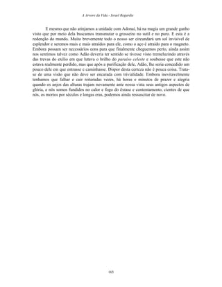 A Arvore da Vida - Israel Regardie
E mesmo que não atinjamos a unidade com Adonai, há na magia um grande ganho
visto que por meio dela buscamos transmutar o grosseiro no sutil e no puro. E esta é a
redenção do mundo. Muito brevemente todo o nosso ser circundará um sol invisível de
esplendor e seremos mais e mais atraídos para ele, como o aço é atraído para o magneto.
Embora possam ser necessários eons para que finalmente cheguemos perto, ainda assim
nos sentimos talvez como Adão deveria ter sentido se tivesse visto tremeluzindo através
das trevas do exílio em que lutava o brilho do paraíso celeste e soubesse que este não
estava realmente perdido, mas que após a purificação dele, Adão, lhe seria concedido um
pouco dele em que entrasse e caminhasse. Dispor desta certeza não é pouca coisa. Trata-
se de uma visão que não deve ser encarada com trivialidade. Embora inevitavelmente
tenhamos que falhar e cair reiteradas vezes, há horas e minutos de prazer e alegria
quando os anjos das alturas trajam novamente ante nossa vista seus antigos aspectos de
glória, e nós somos fundidos no calor e fogo do êxtase e contentamento, cientes de que
nós, os mortos por séculos e longas eras, podemos ainda ressuscitar de novo.
165
 