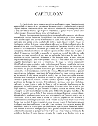A Arvore da Vida - Israel Regardie
CAPÍTULO XV
A relação teórica que o moderno espiritismo celebra com magia é passível, numa
oportunidade ou noutra, de ser questionada. Por conseguinte, é preciso fornecermos aqui
alguma resposta. Limitar-nos-emos a uma discussão sumária deste assunto já que parece
a este autor não se tratar de algo de grande importância. Algumas palavras apenas serão
suficientes para demonstrar de que forma tal relação existe.
Embora alguns autores tenham anteriormente pensado diferentemente, não há uma
conexão real entre os fenômenos do espiritismo e os fenômenos que ocorrem na magia.
Uma palavra separa uma classe de fenômenos da outra. Uma palavra que, entretanto,
representa um grande abismo estabelecido entre as duas classes: vontade! Todos os
fenômenos espíritas de transe e materialização são passivos. Estão totalmente além do
controle consciente do médium que, de maneira alguma, é capaz de modificar, alterar ou
mesmo fixar o tempo desses fenômenos que ocorrem a ela (por força de hábito diz-se ela;
concebe-se automaticamente que um médium seja uma mulher, embora haja exceções, é
claro). O mago, por outro lado, se empenha em treinar sua vontade de modo que nada
aconteça em suas operações de luz sem sua utilização. Seja o que for que faça, é
realizado de modo consciente, deliberado e com intenção plena. A única exceção
importante em relação a isto ocorre quando a vontade se transformou num tal poderoso
engenho taumatúrgico que toda a organização do mago se tornou inteiramente
identificada com essa vontade, e todos os fenômenos de forma e consciência ocorrem
automaticamente incluindo a extensão da vontade. Sua atuação pode ser comparada ao
movimento de qualquer membro ou músculo que, embora ocorrendo fora da volição
consciente, é todavia executado pela força da vontade. Mesmo relativamente ao que diz
respeito ao que é chamado vulgarmente de “materialização”, o mago controla a aparição
de um espírito. E não apenas isto pois é possível para ele fazer esse espírito aparecer
mediante suas conjurações e limitar as atividades do espírito a uma certa área prescrita
através do poder de sua vontade. A forma visível do espírito é composta das grosseiras
partículas de fumaça de incenso, deliberadamente queimado com essa finalidade.
Ademais, o mago detém o poder de fazer o espírito responder inteligentemente às
perguntas e de bani-lo quando sua presença deixar de ser necessária. Isto se aplica, que
fique reiterado, somente ao que concerne ao aspecto inferior do trabalho visto que
evocações são universalmente reconhecidas como pertencentes aos graus mais baixos da
técnica. E quanto à magia da luz ? Esta também está de acordo com a vontade mágica.
Quando advém aquela suprema crise na invocação na qual o ego é tornado passivo para o
advento do noivo e, com temor e tremor ele cede seu próprio ser, essa renúncia é
conforme uma determinação consciente e sob vontade. Estas poucas observações devem
bastar para mostrar de maneira conclusiva que as duas ordens de fenômenos residem
totalmente em planos diferentes e que não existe nenhuma conexão entre as duas. O
espiritismo parece se referir quase que inteiramente à produção de fenômenos físicos,
eles mesmos a finalidade desta produção, sendo que em qualquer caso esses fenômenos
dificilmente conduzem a qualquer espécie de prova da sobrevivência e continuação da
existência da alma. O outro sistema, a teurgia, diz respeito a um domínio nobre e ao
166
 