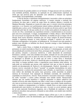 A Arvore da Vida - Israel Regardie
desenvolvimento de grandes poderes no ser humano. O mago procura unir sua essência a
uma realidade profunda, duradoura, na aspiração de um conhecimento espiritual, de
modo que seja possível para ele apreender com sabedoria e intuição sua suprema
imortalidade, incorruptibilidade e eternidade.
A fim de discutir o espiritismo inteligentemente é necessário voltar aos princípios
fundamentais formulados em páginas anteriores. A teurgia concebe a remoção dos
invólucros da alma após a morte do corpo físico de maneira idêntica à teosofia de
Madame Blavatsky. Seguindo-se à morte do corpo, que é o veículo visível dos princípios
superiores, o ser humano real, perfeitamente intacto embora subtraído do corpo físico, é
impelido para o plano astral. Gradualmente ele ascende aos diversos palácios que foram
autocriados pelo tipo de vida que acabou de ser vivida; nestes palácios ele repousa ante o
Ancião dos Dias, assimilando sua experiência terrestre e transformando-os em recursos
para uma nova encarnação. A magia, acompanhando a Cabala, abraça a idéia filosófica
da reencarnação ou Gilgolem das almas. Realmente, na medida em que os magos vão em
direção desta teoria filosófica sustentam que em certos estágios de desenvolvimento,
quando o organismo humano se torna luminoso, refinado e sensitivo por meio de
reiteradas consagrações e invocações, as lembranças de Neschamah com suas emoções e
poderes mais elevados se infiltram em Ruach, trazendo consigo a clara lembrança de
existências passadas.
Após a morte física, a trindade de princípios que é o ser humano verdadeiro
permanece no astral encerrada no Ruach e seu Nephesch. A desintegração, já tendo sido
desencadeada pela ocorrência da morte física, prossegue ainda. Nephesch, que é o veículo
das paixões, emoções e processos instintivos, é então descartado da constituição.
Permanece, contudo, como uma entidade nesse plano, animado até um certo ponto pelas
forças e energias cegas com as quais ele entra em contato. Lenta mas continuamente ele
se desintegra se deixado só, de modo que tal como o corpo físico é dissolvido
reintegrando o pó da terra, Nephesch é dissolvido para os elementos do plano astral. Por
esta razão, os teurgos proíbem visões e experiências nesse domínio astral inferior. Aí
nada pode ser encontrado que possua valor espiritual visto que se trata do mundo da
matéria em decomposição de Nephesch e da desintegração. Nephesh descartado, o ser
humano interior encerrado em Ruach “ascende” às camadas intermediárias do astral,
onde lentamente a essência dos pensamentos mais refinados, as experiências e emoções
mais nobres são destiladas das partes mais grosseiras, sendo assumidas na própria
natureza de Neschamah. Esta separação de afinidades concluída, são assimiladas e
expandidas no astral divino, Amentet. Neste momento é necessário mencionar o emprego
do verbo “ascender” e outros verbos utilizados num sentido similar. Desnecessário
salientar que um sentido metafísico é sugerido porquanto os planos subjetivos dos
mundos invisíveis não estão dispostos um sobre o outro como os andares de um arranha-
céu, nem se envolvem como as camadas de, por exemplo, uma cebola. Sendo metafísicos,
todos os mundos se interpenetram e se fundem, o mundo físico ou mais externo sendo
penetrado pelo mais interno e as esferas mais sutis. Ascender no astral, portanto, apesar
de ser uma expressão literalmente enganosa, tem a finalidade de expressar o fato da
partida de uma plano mais grosseiro efetuando-se uma subida a um mundo mais rarefeito
e menos denso.
Ao considerar o espiritismo, a tradição mágica afirma que é com os cadáveres
astrais ou Qliphoth, como são denominados, que os espíritas principalmente se ocupam.
167
 