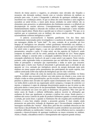 A Arvore da Vida - Israel Regardie
Através do transe passivo e negativo, os princípios mais elevados são forçados a
recuarem, não deixando nenhum vínculo com os veículos inferiores do médium ou
proteção para estes. A porta é franqueada à admissão de quaisquer entidades que se
encontrem nas vizinhanças astrais. Já que as almas dos seres humanos e seres angélicos
ascendem ao astral divino, a maior parte dessas entidades no astral inferior são os
elementais mais grosseiros, os administradores dos fenômenos naturais e os Qliphoth em
decomposição ou cascões adversos. Conseqüentemente, o transe espírita negativo
fundamentalmente implica a obsessão dos resíduos em decomposição e restos imundos
inerentes àquele plano. Diante disso a questão que se coloca é a seguinte: “Por que, se os
espíritos que se comunicam com as médiuns são meros cascões astrais, acontece de
ocasionalmente exibirem inteligência e razão? “
A palavra ocasionalmente é bastante gratificante. Um dos fatos mais
correntemente mencionados pelos investigadores é a ausência de coerência e inteligência
nas mensagens obtidas do “outro lado”. No caso, contudo, de se perceber um leve
lampejo de inteligência nos absurdos verbais geralmente transmitidos aos médiuns, a
explicação racional dada por Lévi é claramente aplicável. Lembrar-se-á que Lévi define a
luz astral como o agente mágico, e que em sua substância estão registrados todos os
pensamentos, emoções e ações. O corpo astral, um dos aspectos de Nephesch, sendo
composto da matéria sutil da luz astral, participa da definição de Lévi. Numa página
anterior, indiquei a conexão entre a concepção acadêmica formal do inconsciente e a
concepção cabalística de Nephesch, do qual o corpo astral é um aspecto. Neste veículo,
portanto, estão registrados todos os pensamentos que um indivíduo teve durante a vida,
todas as percepções e sensações que experimentou e todas as ações que executou.
Quando após a morte esse Nephesch descartado é galvanizado para a atividade de um
aparente ser vivo, animado por inteligência através da energia deslocada tanto pelo
médium em transe quanto pelos pensamentos dos participantes da sessão espírita, esse
cadáver astral pode exibir uma réplica da inteligência que em vida o utilizava.
Esse amplo esboço dá conta da maioria das comunicações recebidas via fontes
espíritas, embora seja necessário afirmar com toda justeza em relação a essa, como em
relação a todas as outras generalizações, que há exceções, embora os médiuns capazes de
penetrar os planos mais elevados do espírito sejam extremamente raros. O médium, uma
vez tenha aberto a porta de sua organização astral e psíquica, é incapaz de controlar a si
mesmo, e tampouco é capaz de empregar discernimento quanto ao que irá entrar ou não
pela porta aberta e tomar posse de sua personalidade. Naturalmente, essas observações se
referem unicamente aos casos nos quais os fenômenos são genuínos. Mas visto que há
tantos casos de fraude e embuste deliberados, pode-se recorrer às afirmações que
acabamos de fazer que igualmente se prestam a explicar tais coisas. Sendo passivo, o
médium não exerce controle do poder de produzir fenômenos quando a corrente psíquica
é cortada, por assim dizer; e quando os fenômenos lhe são exigidos pelo recebimento de
dinheiro, é coisa bem simples simular a possessão genuína. É mais simples ainda
pronunciar um palavrório recheado de disparates que é favoravelmente comparável às
mensagens recebidas dos “mortos”. Além disso, pelo fato de a entidade obsessora ser das
mais baixas e das profundas da Terra, dificilmente se pode considerar sua associação com
o médium edificante ou enobrecedor. Limita-se a ser uma influência nociva, causando a
expansão e desenvolvimento de quaisquer tendências ou traços existentes no médium.
Assim, a fraude, a decadência moral e o desregramento não requerem grande esforço.
168
 