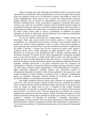 A Arvore da Vida - Israel Regardie
Pode-se antecipar aqui uma explicação dos fenômenos físicos mais gerais, parte
representativa do espiritismo, embora considerando-se que a teoria mágica desse assunto
esteja em completo acordo com a de Blavatsky, há pouca necessidade de repetir tais
teorias detalhadamente. Basta observar que a maioria das demonstrações psíquicas,
quando autênticas, têm sua origem no comportamento e nos poderes do corpo astral.
Definida a substância deste veículo como plástica, magnética e de grande força tensora,
conclui-se que vários de seus membros, devido ao desenvolvimento anormal, podem ser
exsudados do interior do corpo físico e estirados a alguma distância. Essa teoria explica o
deslocamento de objetos sem contato físico, os fenômenos do Poltergeist e muitos outros
de caráter similar. Quase todos se devem à perturbação do equilíbrio no aspecto
substantivo de Nephesch. Obviamente não são espirituais e não comprovam nenhuma das
reivindicações feitas a seu favor pelos espíritas.
No caso do médium esclarecida que, compreendendo a verdade intrínseca das
observações feitas aqui, deseja reverter seus poderes passivos, a técnica mágica é
recomendável. No espiritismo inexiste técnica de transe, como inexistem métodos de
proteção ou seleção a serem empregados. Uma vez esteja a porta astral entreaberta a
esmo, quem quer que entre pode fazer o que bem entender sem restrição. O médium está
tão aberto à obsessão, e mesmo mais devido à natureza do plano astral, quanto à
inspiração divina. Com a ajuda, entretanto, de algum dispositivo como o Ritual de
Banimento do Pentagrama, essa predisposição para a obsessão elementar poderá ser
facilmente eliminada. No interior de um círculo adequadamente consagrado, protegido
com os nomes divinos formais, o médium pode induzir o transe sem medo ou perigo. A
recitação de uma invocação apropriada de uma força divina e o assumir astral de uma
forma de divindade antes do transe podem garantir uma categoria totalmente diferente de
resultado, realmente pertencente a um plano muitíssimo mais alto. Enquanto que
anteriormente o médium era uma presa indefesa de qualquer presença astral que visitasse
sua esfera áurea, trazendo consigo contaminação e o odor desagradável de corrupção e
abjeta putrefação, adotando-se métodos mágicos, tais excrementos podem ser
eficientemente impedidos de invadir a esfera da personalidade. E não apenas isto, como
também entidades de classe definida, de natureza divina e espiritual, completamente
oposta aos ordinários “fantasmas” espíritas, poderão ser invocadas para o máximo
proveito do médium e o crescimento de seu poder espiritual.
Não julguei adequado descrever muitos tipos diferentes de operações mágicas
neste livro, visto que não ocupam nenhuma posição eterna na construção do santuário
celeste. Tampouco dizem respeito às limitações próprias que têm que se circunscrever em
torno do Templo da Magia Santa da Luz. A despeito de não estarem incluídos
necessariamente na conotação da expressão Magia Negra, tais métodos fazem fronteira
muito próxima a esse tipo de coisa. Visto que tendem para essa direção, são de pouca
utilidade para o aspirante em busca de Adonai e da bem-aventurança dos deuses. Existem
inúmeras operações menores para a aquisição de objetos que se deseja, como livros, ouro,
mulheres e similares. Há operações de destruição e fascinação, adivinhação e
transformação e assim por diante. Estas são apenas algumas que recebem absolutamente
demasiada ênfase e atenção às expensas de assuntos mais importantes em engrimanços e
livros de instrução inferiores. Divorciados de aspirações mais elevadas, são inteiramente
reprováveis.
169
 