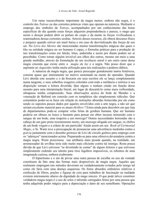 A Arvore da Vida - Israel Regardie
Um ramo razoavelmente importante da magia menor, embora não negra, é o
controle dos Tattvas ou das correntes prânicas vitais que operam na natureza. Mediante o
emprego dos símbolos de Tattvas, acompanhados por um conhecimento das horas
específicas do dia quando essas forças adquirem preponderância e pureza, o mago que
assim o desejar poderá abrir os portais do corpo e da mente às forças vivificadoras e
reanimadoras dessas correntes ocultas. Através desses recursos, ele obterá descanso físico
e psíquico quando estiver em maré baixa e em caso de desvitalização das forças de seu
ser. No Livro dos Mortos são mencionadas muitas transformações mágicas das quais o
khu ou entidade mágica no ser humano é capaz, e fórmulas práticas para a produção de
tais transformações como em falcão, lótus, andorinha e assim por diante podem ser aí
percebidas. Como tornar alguém invisível aos olhos dos outros, mesmo em meio a uma
grande multidão, através da formulação de um invólucro astral é um outro ramo dessa
magia cinzenta que existe entre a magia da luz e a negra. Não posso dizer que o
aspirante ao Augoeides tenha muita utilização para tais realizações e poderes dúbios.
A natureza da magia negra, que parece preocupar grandemente tantos histéricos,
consiste quase que inteiramente no motivo sustentado na mente do operador. Quando
Lévi aborda este assunto e o da bruxaria em seus escritos ele se lança completamente
numa tangente, e seus soberbos exageros coloridos com toda a rutilância e retórica à sua
disposição tornam a leitura divertida. Que alguns o tenham citado em função desse
assunto para uma interpretação literal, em lugar de descartá-lo como mera verbosidade,
ultrapassa minha compreensão. Suas observações acerca do bode de Mendes e a
veneração de Bafomé em conexão com os templários são simplesmente ridículas. Que
comentário poder-se-ia fazer em relação às instruções absurdas fornecidas por ele como
sendo os supostos passos dados por aqueles envolvidos com a arte negra, a não ser que
seriam excelente material para os atuais thrillers ? Estou ainda para descobrir em que loja
de departamentos pode-se comprar velas feitas de gordura humana. Que ser humano
poderia ser obtuso ou louco o bastante para pensar em obter incenso misturado com o
sangue de um bode, uma toupeira e um morcego? Outras necessidades horrendas são a
cabeça de um gato preto recentemente morto, um morcego afogado em sangue, os chifres
de um bode virgem e a crânio de um parricida! Ainda assim em seu Book of Cerimonial
Magic, o Sr. Waite teve a preocupação de pronunciar uma advertência medonha contra a
goécia juntamente com o desenho grotesco de Lévi do círculo goético para emprego com
os “adereços” mencionados acima. Preparando-se para uma ofensiva devastadora contra a
magia negra, Waite posicionou sua artilharia mais pesada quando, na realidade, um
arremessador de ervilhas teria sido muito mais eficiente contra tal inimigo. Resta pouca
dúvida de que Lévi estivesse “se divertindo às custas” de alguns leitores e que estivesse
simplesmente cedendo seu talento para ritos lúgubres impossíveis, os rebentos de uma
imaginação curiosa, embora exuberante.
O hipnotismo e o ato de privar uma outra pessoa de escolha ou uso da vontade
constituem de fato uma das formas mais desprezíveis de magia negra. Aqueles que
realmente empregam tais métodos deveriam ser cuidadosamente evitados pelo teurgo tal
como ele faria com uma doença asquerosa. Os feitos absurdos ordinários relativos à
confecção de filtros, poções e figuras de cera para trabalhos de fascinação ou maldade
existem inteiramente abaixo da dignidade do mago sincero. O que pode talvez constituir
verdadeira magia negra é o uso de selos e talismãs carregados feitos por uma pessoa que
tenha adquirido poder mágico para a depreciação e dano de seu semelhante. Operações
170
 