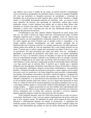 A Arvore da Vida - Israel Regardie
cujo objetivo seja evocar a sombra de um amigo ou parente falecido à manifestação
visível consistem de manipulações da substância astral e carecem de qualquer finalidade
útil visto que perturbam os tranqüilos processos de assimilação e construção de
faculdades que se processam no astral superior após a morte física. Somente a vaidade
insana e a curiosidade desordenada poderiam ser satisfeitas pela necromancia. Este
ramo específico da bruxaria está aparentado ao espiritismo, embora para sermos
totalmente verazes e justos tenhamos que admitir que os motivos deste último culto
realmente se colocam num plano mais elevado e mais sincero. Em ambos os casos,
entretanto, o motivo não é desculpa pois eles são uma abominação diante de toda a
tendência dos processos da natureza.
Considerando-se que neste capítulo tratamos largamente do astral, desejo mais
uma vez me referir à técnica da viagem astral que é procurada pelo mago. Constitui
obrigação imperiosa para o teurgo investigar por completo, como foi exposto num
capítulo anterior, em seu resplandecente e iridescente corpo de luz os níveis superiores da
luz astral, aqueles que fazem fronteira com os mundos criativo e arquetípico. A ele
cumpre também penetrar intrepidamente em todo santuário protegido daí, se
familiarizando com a natureza essencial e os variados aspectos que esse plano apresenta,
embora jamais deva perder de vista um importante fato a estar sempre presente em sua
mente. É preciso que se esforce sempre para transcender esse plano. É tão-só um salão
de aprendizado. Por mais necessárias que sejam suas lições, uma vez assimiladas e
aprendidas a necessidade de permanecer nesse plano cessa, e as sempre esplêndidas
Mansões do Fogo e da Sabedoria devem ser buscadas. O corpo de luz espiritualizado
deve ser continuamente treinado e educado e sua substância deve ser tornada a tal ponto
sensível e refinada que de um corpo vago, sem forma, lunar ele renasce como um corpo
solar brilhante. É neste corpo que o mago pode ascender às translúcidas alturas espirituais
e ao fogo amorfo que se encontra além. É possível que à medida que o aprendiz
diligencia suas investigações sistemáticas nesse plano no esforço de descobrir a natureza
de sua composição psicológica, chegará a certos portais, defrontando-se com guardiões
armados. A despeito do poder do pentagrama, dos gestos e signos mágicos, da invocação
dos quatro anjos dos quadrantes e de outros dispositivos para ascensão e ultrapassagem,
tais guardas, sob nenhuma circunstância, lhe darão o direito do ingresso, e tampouco lhe
darão a permissão para atravessar os portais que guardam. Em The Candle of Vision é
indicado o empenho de A. E. para descrever essa experiência de mística natureza. “Então
eu fui novamente lançado longe num vórtice e eu era a figura mais minúscula em meio
vasto ar, e diante de mim havia um portal gigantesco que parecia grandioso com os céus,
e uma figura sombria ocupava o vão da porta e barrava minha passagem. Isto é tudo que
consigo lembrar... “ Alguns mencionam ter este fato também sido experimentado pelo
escriba do Livro dos Mortos já que naqueles capítulos que se relacionam aos nomes dos
pilones, juntamente com os nomes das sentinelas, guardiões e porteiros angélicos
algumas sugestões mágicas veladas de como passar por eles são dadas.
Nesse momento oportuno, antes de ir além neste assunto da ascensão nos planos,
é necessário familiarizar o leitor com um aspecto importantíssimo da técnica astral que
não se deve esquecer jamais. Os habitantes do plano astral reagem de duas maneiras
diferentes e absolutamente distintas em relação ao pentagrama. A experiência dos
modernos teurgos neste ponto é largamente corroborada por toda a tradição mágica dos
antigos. Eles testemunham que quando em face da estrela flamejante de cinco pontas
171
 