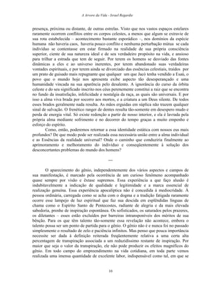 A Arvore da Vida - Israel Regardie
presença, próxima ou distante, de outras estrelas. Visto que nos vastos espaços estelares
raramente ocorrem conflitos entre os corpos celestes, a menos que algum se extravie de
sua rota estabelecida – acontecimento bastante esporádico –, nos domínios da espécie
humana não haveria caos, haveria pouco conflito e nenhuma perturbação mútua se cada
indivíduo se contentasse em estar firmado na realidade de sua própria consciência
superior, ciente de sua natureza ideal e de seu verdadeiro propósito na vida, e ansioso
para trilhar a estrada que tem de seguir. Por terem os homens se desviado das fontes
dinâmicas a eles e ao universo inerentes, por terem abandonado suas verdadeiras
vontades espirituais, e por terem ainda se divorciado das essências celestiais, traídos por
um prato de guisado mais repugnante que qualquer um que Jacó tenha vendido a Esaú, o
povo que o mundo hoje nos apresenta exibe aspecto tão desesperançado e uma
humanidade vincada na sua aparência pelo desalento. A ignorância do curso da órbita
celeste e do seu significado inscrito nos céus perenemente constitui a raiz que se encontra
no fundo da insatisfação, infelicidade e nostalgia da raça, as quais são universais. E por
isso a alma viva brada por socorro aos mortos, e a criatura a um Deus silente. De todos
esses brados geralmente nada resulta. As mãos erguidas em súplica não trazem qualquer
sinal de salvação. O frenético ranger de dentes resulta tão-somente em desespero mudo e
perda de energia vital. Só existe redenção a partir de nosso interior, e ela é lavrada pela
própria alma mediante sofrimento e no decorrer do tempo graças a muito empenho e
esforço do espírito.
Como, então, poderemos retornar a essa identidade estática com nossos eus mais
profundos? De que modo pode ser realizada essa necessária união entre a alma individual
e as Essências da realidade universal? Onde o caminho que conduziria finalmente ao
aprimoramento e melhoramento do indivíduo e conseqüentemente à solução dos
desconcertantes problemas do mundo dos homens?
---
O aparecimento do gênio, independentemente dos vários aspectos e campos de
sua manifestação, é marcado pela ocorrência de um curioso fenômeno acompanhado
quase sempre por visão e êxtase supremos. Essa experiência a que faço alusão é
indubitavelmente a indicação de qualidade e legitimidade e a marca essencial de
realização genuína. Essa experiência apocalíptica não é concedida à mediocridade. À
pessoa ordinária, carregada como se acha com o dogma e a tradição fatigada raramente
ocorre esse lampejo de luz espiritual que faz sua descida em esplêndidas línguas de
chama como o Espírito Santo de Pentecostes, radiante de alegria e da mais elevada
sabedoria, prenhe de inspiração espontânea. Os sofisticados, os saturados pelos prazeres,
os diletantes – esses estão excluídos por barreiras intransponíveis dos méritos de sua
bênção. Para os que têm talento tão-somente essa revelação não acontece, embora o
talento possa ser um ponto de partida para o gênio. O gênio não é e nunca foi no passado
simplesmente o resultado de zelo e paciência infinitos. Mas penso que pouca importância
necessite ser dada à definição reiterada freqüentemente relativa a uma certa alta
percentagem de transpiração associada a um reduzidíssimo restante de inspiração. Por
maior que seja o valor da transpiração, ele não pode produzir os efeitos magníficos do
gênio. Em todo campo do empreendimento na vida cotidiana, em toda parte vemos
realizada uma imensa quantidade de excelente labor, indispensável como tal, em que se
10
 