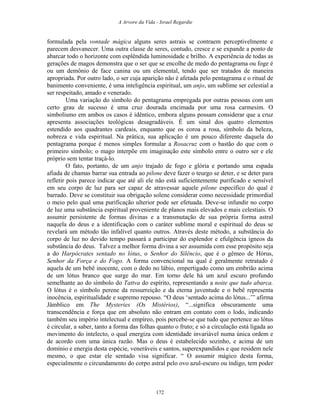 A Arvore da Vida - Israel Regardie
formulada pela vontade mágica alguns seres astrais se contraem perceptivelmente e
parecem desvanecer. Uma outra classe de seres, contudo, cresce e se expande a ponto de
abarcar todo o horizonte com esplêndida luminosidade e brilho. A experiência de todas as
gerações de magos demonstra que o ser que se encolhe de medo do pentagrama ou foge é
ou um demônio de face canina ou um elemental, tendo que ser tratados de maneira
apropriada. Por outro lado, o ser cuja aparição não é afetada pelo pentagrama e o ritual de
banimento conveniente, é uma inteligência espiritual, um anjo, um sublime ser celestial a
ser respeitado, amado e venerado.
Uma variação do símbolo do pentagrama empregada por outras pessoas com um
certo grau de sucesso é uma cruz dourada encimada por uma rosa carmesim. O
simbolismo em ambos os casos é idêntico, embora alguns possam considerar que a cruz
apresenta associações teológicas desagradáveis. É um sinal dos quatro elementos
estendido aos quadrantes cardeais, enquanto que os coroa a rosa, símbolo da beleza,
nobreza e vida espiritual. Na prática, sua aplicação é um pouco diferente daquela do
pentagrama porque é menos simples formular a Rosacruz com o bastão do que com o
primeiro símbolo; o mago interpõe em imaginação este símbolo entre o outro ser e ele
próprio sem tentar traçá-lo.
O fato, portanto, de um anjo trajado de fogo e glória e portando uma espada
afiada de chamas barrar sua entrada ao pilone deve fazer o teurgo se deter, e se deter para
refletir pois parece indicar que até ali ele não está suficientemente purificado e sensível
em seu corpo de luz para ser capaz de atravessar aquele pilone específico do qual é
barrado. Deve se constituir sua obrigação solene considerar como necessidade primordial
o meio pelo qual uma purificação ulterior pode ser efetuada. Deve-se infundir no corpo
de luz uma substância espiritual proveniente de planos mais elevados e mais celestiais. O
assumir persistente de formas divinas e a transmutação de sua própria forma astral
naquela do deus e a identificação com o caráter sublime moral e espiritual do deus se
revelará um método tão infalível quanto outros. Através deste método, a substância do
corpo de luz no devido tempo passará a participar do esplendor e efulgência ígneos da
substância do deus. Talvez a melhor forma divina a ser assumida com esse propósito seja
a do Harpócrates sentado no lótus, o Senhor do Silêncio, que é o gêmeo de Hórus,
Senhor da Força e do Fogo. A forma convencional na qual é geralmente retratado é
aquela de um bebê inocente, com o dedo no lábio, empertigado como um embrião acima
de um lótus branco que surge do mar. Em torno dele há um azul escuro profundo
semelhante ao do símbolo do Tattva do espírito, representando a noite que tudo abarca.
O lótus é o símbolo perene da ressurreição e da eterna juventude e o bebê representa
inocência, espiritualidade e supremo repouso. “O deus ‘sentado acima do lótus...’” afirma
Jâmblico em The Mysteries (Os Mistérios), “...significa obscuramente uma
transcendência e força que em absoluto não entram em contato com o lodo, indicando
também seu império intelectual e empíreo, pois percebe-se que tudo que pertence ao lótus
é circular, a saber, tanto a forma das folhas quanto o fruto; e só a circulação está ligada ao
movimento do intelecto, o qual energiza com identidade invariável numa única ordem e
de acordo com uma única razão. Mas o deus é estabelecido sozinho, e acima de um
domínio e energia desta espécie, veneráveis e santos, superexpandidos e que residem nele
mesmo, o que estar ele sentado visa significar. “ O assumir mágico desta forma,
especialmente o circundamento do corpo astral pelo ovo azul-escuro ou índigo, tem poder
172
 