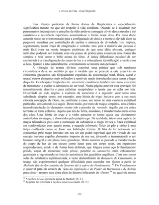 A Arvore da Vida - Israel Regardie
Essa técnica particular da forma divina da Harpócrates é especialmente
significativa mesmo no que diz respeito à vida cotidiana. Quando se é assaltado por
pensamentos indesejáveis e emoções de ódio pode-se conseguir alívio desta pressão e até
assistência e resistência espirituais assumindo-se a forma desse deus. Por meio deste
assumir nosso ser é transmutado para a configuração do deus e a mente é elevada além da
pequenez mundana por assimilação do caráter e natureza da divindade. Isto implica,
seguramente, numa força de imaginação e vontade, mas para a maioria das pessoas é
mais fácil reter na mente imagens pictóricas do que uma idéia abstrata, qualquer
indivíduo podendo ser treinado com um pouco de prática para visualizar uma forma tão
simples e bela como o bebê acima do lótus. A única dificuldade passível de ser
encontrada é a transfiguração do corpo de luz e a subseqüente identificação e união com
o deus. Quanto a isto, naturalmente, o treinamento se mostra indispensável.
A vibração de nomes divinos constitui uma prática que sob nenhuma
circunstância deve ser omitida já que à medida que se procede a este exercício os
elementos grosseiros são forçosamente expelidos da constituição total, física, astral e
moral, outros elementos mais refinados e sensíveis sendo introduzidos para tomar o lugar
daqueles. Celebrações freqüentes da eucaristia constituem também um meio excelente
de transmutar e exaltar a substância do ser total. Numa página anterior esta operação foi
resumidamente descrita e para enfatizar recapitularei a teoria que se acha por trás.
Divorciada de todo dogma, a essência da eucaristia é a seguinte: você toma uma
substância simples como, por exemplo, uma hóstia de trigo, batiza-a com a sua mais
elevada concepção de Deus, ou, conforme o caso, em nome de uma essência espiritual
particular, consumindo-a a seguir. Deste modo, por meio de magia simpática, uma efetiva
transubstanciação de elementos ocorre sob a pressão da vontade. Aquilo que era antes
terrestre se torna celestial. Aquilo que era da Terra, mundano, é transformado numa coisa
dos céus. Uma hóstia de trigo e o vinho parecem se tornar quase que diretamente
assimilados ao sangue, e absorvidos pelo próprio ego. Na realidade, isto é uma espécie de
magia talismânica pois com a nomeação da substância o mago invoca a força espiritual
em conformidade com aquele nome, e naquele telesmata físico de pão e vinho é essa
força confinada como se fosse sua habitação terrena. O fato de tal telesmata ser
consumido pelo mago introduz em seu ser um poder espiritual que em virtude de sua
energia inerente expulsa elementos impuros de seu ser, elevando e transmutando o ser
humano integral a um plano mais grandioso. Desta maneira se procede a transformação
do corpo de luz de um escuro corpo lunar para um corpo solar, um organismo
resplandecente, nítido e de forma bem definida, que fulgura como aço brilhantemente
polido, capaz de atravessar todo pilone, penetrar os santuários mais zelosamente
guardados e ingressando na lista de assistência dos guardiães angélicos. Com este corpo
solar de substância espiritualizada, a veste deslumbrante do Banquete de Casamento, o
teurgo não experimentará qualquer dificuldade para ascender nos planos a partir de
Malkuth através do caminho de Saturno até a esfera do Fundamento. 43
Do Fundamento
é possível para ele através da Seta da Aspiração e do Poder da Harmonia e da Beleza
para cima – sempre para cima além do deserto infecundo do Abismo 44
no qual ele monta
43
A Sephira Yesod, a primeira acima de Malkuth. (N. T.)
44
Regardie faz referência à Sephira misteriosa Daäth. (N. T.)
175
 