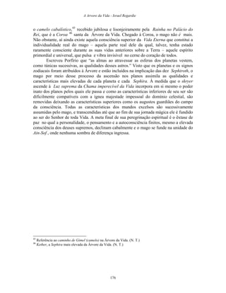 A Arvore da Vida - Israel Regardie
o camelo cabalístico,45
recebido jubilosa e lisonjeiramente pela Rainha no Palácio do
Rei, que é a Coroa 46
santa da Árvore da Vida. Chegado à Coroa, o mago não é mais.
Não obstante, aí ainda existe aquela consciência superior da Vida Eterna que constitui a
individualidade real do mago – aquela parte real dele da qual, talvez, tenha estado
raramente consciente durante as suas vidas anteriores sobre a Terra – aquele espírito
primordial e universal, que pulsa e vibra invisível no cerne do coração de todos.
Escreveu Porfírio que “as almas ao atravessar as esferas dos planetas vestem,
como túnicas sucessivas, as qualidades desses astros.” Visto que os planetas e os signos
zodiacais foram atribuídos à Árvore e estão incluídos na implicação das dez Sephiroth, o
mago por meio desse processo da ascensão nos planos assimila as qualidades e
características mais elevadas de cada planeta e cada Sephira. À medida que o skryer
ascende à Luz suprema da Chama imperecível da Vida incorpora em si mesmo o poder
inato dos planos pelos quais ele passa e como as características inferiores de seu ser são
dificilmente compatíveis com a ígnea majestade impessoal do domínio celestial, são
removidas deixando as características superiores como os augustos guardiães do campo
da consciência. Todas as características dos mundos excelsos são sucessivamente
assumidas pelo mago, e transcendidas até que ao fim de sua jornada mágica ele é fundido
ao ser do Senhor de toda Vida. A meta final de sua peregrinação espiritual é o êxtase de
paz no qual a personalidade, o pensamento e a autoconsciência finitos, mesmo a elevada
consciência dos deuses supremos, declinam cabalmente e o mago se funde na unidade do
Ain-Sof , onde nenhuma sombra de diferença ingressa.
45
Referência ao caminho de Gimel (camelo) na Árvore da Vida. (N. T.)
46
Kether, a Sephira mais elevada da Árvore da Vida. (N. T.)
176
 