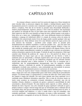 A Arvore da Vida - Israel Regardie
CAPÍTULO XVI
Ao começar esboçar e escrever este livro acerca de magia era a firme intenção do
autor elucidar todos os processos mágicos tão simples e inteligivelmente quanto fosse
humanamente possível e coerente com o tratamento exegético de um assunto sumamente
difícil e complexa. Pelo fato de ter havido no passado tanta obscuridade deliberada e
matéria propositadamente enganosa, pareceu a hora exata de produzir uma declaração
que pudesse ser utilizada de uma vez por todas como uma exposição clara e definida. O
autor espera ter sido fiel a essa intenção ao longo do texto, embora quanto a este ponto o
leitor deva ser o único juiz. Ambigüidade e por vezes deliberada tentativa de ludibriar
mediante o emprego de simbolismo difícil e a citação de extensas séries de nomes de
autoridades têm caracterizado muitos livros de magia, pondo a perder qualquer valor que
eles pudessem ter. Resta delinear neste livro uma fórmula secreta de magia prática de
uma natureza tão tremenda – encoberta como sempre esteve no passado pelo
deslumbramento de símbolos recônditos e oculta por pesados véus – que este autor está
em dúvida se seria sábio ou político se ater a sua decisão original. Poderia, é claro, ter
sido omitida do conteúdo geral, mas foi necessário incluí-la sob alguma forma a fim de
tornar este tratado moderadamente completo na medida do que concerne aos principais,
embora elementares aspectos da alta magia. O método do qual nos propomos a falar aqui
constitui uma fórmula tão poderosa da magia da luz e tão passível do abuso e uso
indiscriminados na magia negra que se uma concepção de sua técnica e teoria é
realmente para ser apresentada, a intenção original deste autor tem que ser descartada.
Será preciso valer-se do meio de um simbolismo eloqüente que foi utilizado durante
séculos para transmitir estas e idéias similares. E ao leitor deve se assegurar que o
simbolismo não foi propositadamente desorganizado, nem foi tampouco tornado
ambíguo, obscuro e destituído de sentido. Se meticulosamente estudados, os termos
empregados revelarão uma coerência e uma continuidade que desvendarão às pessoas
certas de um modo absolutamente preciso os processos de sua técnica.
A Missa do Espírito Santo! Assim é chamada esta técnica específica. É única em
toda a magia pois nela está compreendida quase toda forma conhecida de procedimento
teúrgico. Ao mesmo tempo, é a quintessência e a síntese de todas elas. Entre outras coisas
diz respeito à magia dos talismãs. Por meio desse método uma força espiritual viva é
confinada numa substância telesmática específica. Não se trata de telesmata morto ou
inerte como acontece na costumeira evocação talismânica cerimonial, mas sim de
imediato vibrante, dinâmico e contendo em germe e potencial a possibilidade de todo
crescimento e desenvolvimento. De uma maneira muito especial, se refere, ademais, à
fórmula do Cálice Sagrado. Um cálice dourado de graça espiritual é utilizado no qual a
própria essência e sangue vital do teurgo têm que ser derramados para a redenção não de
sua própria alma, mas que por intermédio disso toda a espécie humana possa ser salva. A
euraristia também está implícita e o cálice é usado como a taça da comunhão, cujo
conteúdo santificado – taumatúrgico e iridescente, em suma o vinho sacramental – tem
que ser dedicado e consagrado ao serviço do Altíssimo. A oblação a ser consumida com
177
 