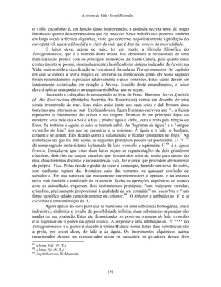 A Arvore da Vida - Israel Regardie
o vinho eucarístico é, em função dessa interpretação, a essência secreta tanto do mago
intoxicado quanto do supremo deus que ele invocou. Neste método está presente também
em larga escala a técnica alquímica, visto que concerne majoritariamente à produção do
ouro potável, a pedra filosofal e o elixir da vida que é Amrita, o rocio da imortalidade.
O leitor deve, acima de tudo, ter em mente a fórmula filosófica do
Tetragrammaton, que é o método desta missa. Isto demonstra a necessidade de uma
familiarização prática com os princípios numéricos da Santa Cabala, pois quanto mais
conhecimento se possui, sistematicamente classificado no sistema indicador da Árvore da
Vida, mais sentido e significação se vinculam à fórmula de Tetragrammaton. No capítulo
em que se esboça a teoria mágica do universo as implicações gerais do Nome sagrado
foram resumidamente explicadas relativamente a essas conexões. Estas idéias devem ser
inteiramente assimiladas em relação à Árvore. Munido deste entendimento, o leitor
deverá aplicar seus poderes ao esquema simbólico que se segue.
Ilustrando o cabeçalho de um capítulo no livro de Franz Hartman Secret Symbols
of the Rosicrucians (Símbolos Secretos dos Rosacruzes) vemos um desenho de uma
sereia irrompendo do mar. Suas mãos estão junto aos seus seios e dali brotam duas
torrentes que retornam ao mar. Explicando esta figura Hartman escreveu que “... a figura
representa o fundamento das coisas e sua origem. Trata-se de um princípio duplo da
natureza; seus pais são o Sol e a Lua ; produz água e vinho, ouro e prata pela bênção de
Deus. Se torturas a águia, o leão se tornará débil. As ‘lágrimas da águia’ e o ‘sangue
vermelho do leão’ têm que se encontrar e se misturar. A águia e o leão se banham,
comem e se amam. Eles ficarão como a salamandra e ficarão constantes no fogo.” Na
elaboração do que foi dito acima os seguintes princípios podem ser postulados. O Y 47
do nome sagrado neste sistema é chamado de leão vermelho e a primeira H 48
é a águia
branca. Concebe-se que estas duas letras sejam as representações de dois princípios
cósmicos, dois rios de sangue escarlate que brotam dos seios da sereia para dentro do
mar, duas torrentes distintas e incessantes de vida, luz e amor que procedem eternamente
da própria Vida. Nelas reside o poder de tocar e comungar, fazendo um novo do outro,
sem nenhuma ruptura das fronteiras sutis das torrentes ou qualquer confusão de
substância. Em sua natureza são mutuamente complementares e opostas, e no entanto
nelas está fundada a totalidade da existência. Todas as operações alquímicas de acordo
com as autoridades requerem dois instrumentos principais: “um recipiente circular,
cristalino, precisamente proporcional à qualidade de seu conteúdo” ou cucúrbita e “ um
forno teosófico selado cabalisticamente ou Athanor.49
O Athanor é atribuído ao Y e a
cucúrbita é uma atribuição da H.
Agora apesar do ouro puro que se menciona ser uma substância homogênea, una e
indivisível, dinâmica e prenhe de possibilidade infinita, duas substâncias separadas são
usadas em sua produção. Estas são denominadas serpente ou o sangue do leão vermelho
e as lágrimas ou o glúten da águia branca. A serpente é uma atribuição da V **** do
Tetragrammaton e o glúten é alocado à última H deste nome. Estas duas substâncias são
a prole, por assim dizer, do leão e da águia. Os instrumentos alquímicos acima
mencionados devem ser considerados como os armazéns ou geradores desses dois
47
A letra Yod. (N .T.)
48
A letra Hé. (N. T.)
49
Amphitheatrum, H. Khunrath.
178
 