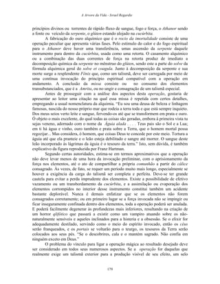 A Arvore da Vida - Israel Regardie
princípios divinos ou torrentes de rápido fluxo de sangue, fogo e força, o Athanor sendo
a fonte ou veículo da serpente, o glúten estando alojado na cucúrbita.
A fabricação do ouro alquímico que é o rocio da imortalidade consiste de uma
operação peculiar que apresenta várias fases. Pelo estímulo do calor e do fogo espiritual
para o Athanor deve haver uma transferência, umas ascensão da serpente daquele
instrumento para dentro da cucúrbita, usada como uma retorta. O casamento alquímico
ou a combinação das duas correntes de força na retorta produz de imediato a
decomposição química da serpente no mênstruo do glúten, sendo este a parte do solve da
fórmula alquímica geral do solve et coagula. Junto à decomposição da serpente e sua
morte surge a resplendente Fênix que, como um talismã, deve ser carregada por meio de
uma contínua invocação do princípio espiritual compatível com a operação em
andamento. A conclusão da missa consiste ou no consumo dos elementos
transubstanciados, que é a Amrita, ou no ungir e consagração de um talismã especial.
Antes de prosseguir com a análise dos aspectos desta operação, gostaria de
apresentar ao leitor uma citação na qual essa missa é repetida com certos detalhes,
empregando a usual nomenclatura da alquimia. “Eu sou uma deusa de beleza e linhagem
famosas, nascida do nosso próprio mar que rodeia a terra toda e que está sempre inquieto.
Dos meus seios verto leite e sangue, fervendo-os até que se transformem em prata e ouro.
Ó objeto o mais excelente, do qual todas as coisas são geradas, embora à primeira vista tu
sejas veneno, adornado com o nome da Águia alada . . . . Teus pais são o Sol e a Lua;
em ti há água e vinho, ouro também e prata sobre a Terra, que o homem mortal possa
regozijar... Mas considera, ó homem, que coisas Deus te concede por este meio. Tortura a
águia até que ela pranteie e o leão esteja debilitado e sangre até morrer. O sangue deste
leão incorporado às lágrimas da águia é o tesouro da terra.” Isto, sem dúvida, é também
explicativo da figura reproduzida por Franz Hartman.
Segundo certas autoridades, estima-se em termos aproximativos que a operação
não deve levar menos de uma hora da invocação preliminar, com o aprisionamento da
força nos elementos, até o ato de compartilhar a própria comunhão a partir do cálice
consagrado. Às vezes, de fato, se requer um período muito mais longo, especialmente se
houver a exigência da carga do talismã ser completa e perfeita. Deve-se ter grande
cautela para evitar a perda imprudente dos elementos. Existe a possibilidade de efetivo
vazamento ou um transbordamento da cucúrbita, e a assimilação ou evaporação dos
elementos corrompidos no interior desse instrumento constitui também um acidente
bastante deplorável. Nunca é demais enfatizar que se os elementos não forem
consagrados corretamente; ou em primeiro lugar se a força invocada não se impingir ou
ficar inseguramente confinada dentro dos elementos, toda a operação poderá ser anulada.
E poderá facilmente degenerar às profundezas mais inferiores, resultando na criação de
um horror qlifótico que passará a existir como um vampiro atuando sobre os não-
naturalmente sensíveis e aqueles inclinados para a histeria e a obsessão. Se o elixir for
adequadamente destilado, servindo como o meio do espírito invocado, então os céus
serão franqueados, e os portais se voltarão para o teurgo, os tesouros da Terra serão
colocados aos seus pés. “Se o descobrires, cala e o mantém sagrado. Não confia em
ninguém exceto em Deus.”
O problema do vínculo para ligar a operação mágica ao resultado desejado deve
ser considerado em todos seus numerosos aspectos. Se a operação for daquelas que
realmente exige um talismã exterior para a produção visível de seu efeito, um selo
179
 