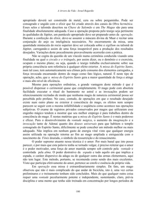 A Arvore da Vida - Israel Regardie
apropriado deverá ser construído de metal, cera ou sobre pergaminho. Pode ser
consagrado e ungido com o elixir que foi criado através dos canais da Obra hermética.
Esses selos e talismãs descritos na Chave de Salomão e em The Magus são para uma
finalidade absolutamente adequada. Caso a operação proposta pelo teurgo seja pertinente
às qualidades de Júpiter, um pantáculo apropriado deve ser preparado antes da operação.
Durante a confecção do elixir, deve-se assumir a máscara divina de Maat e recitar uma
conjuração do anjo ou inteligência necessários. No encerramento da missa, uma
quantidade minúscula do rocio superior deve ser colocada sobre o sigillum ou talismã de
Júpiter, carregando-o assim de uma força insuperável para a produção dos resultados
desejados. Variações deste procedimento provavelmente ocorrerão com a prática.
Não se cogita da questão de um vínculo numa cerimônia conduzida visando uma
finalidade na qual o circulo e o triângulo, por assim dizer, ou o demônio e o exorcista,
ocupam o mesmo plano; ou seja, quando o teurgo trabalha exclusivamente sobre sua
própria consciência sem referência à qualquer efeito exterior. A missa do Espírito Santo,
num tal caso, tem automaticamente seu clímax pelo consumo dos elementos carregados, a
força invocada encarnando dentro do mago como fato lógico, natural. É neste tipo de
operação, acho, que a missa do Espírito Santo gera a maior quantidade de força e atinge
o mais alto nível de eficiência.
Mesmo para operações ordinárias, a grande vantagem deste método é que é
possível dispensar o cerimonial quase que completamente. O mago pode com absoluta
facilidade executar o ritual do banimento no astral e as invocações podem ser
silenciosamente recitadas de modo que nenhuma magia de natureza cerimonial possa ser
percebida pelo profano. No caso, contudo, de operações em que o resultado desejado
existe num outro plano ou exterior à consciência do mago, os efeitos nem sempre
parecem se seguir com a mesma infalibilidade e seqüência como acontece nas operações
subjetivas. O exame de registros privados conservados por magos que utilizaram esse
engenho mágico tendem a mostrar que seu melhor emprego é para trabalhos dentro da
consciência do mago. É nestas matérias que a missa do Espírito Santo é o mais poderoso
e eficaz. Para o desenvolvimento da vontade mágica, o aumento da imaginação e a
invocação tanto de Adonai quanto dos deuses universais para que habitem o templo
consagrado do Espírito Santo, dificilmente se pode conceber um método melhor ou mais
adequado. Não implica em nenhum gasto de energia vital visto que qualquer energia
assim utilizada na operação retorna ao fim ao mago ampliada e enriquecida com o
nascimento da Fênix dourada, o símbolo da ressurreição e do renascimento.
O poder supremo atuante nessa técnica é o amor. Por mais banal que isto possa
parecer, e por mais que esta palavra tenha se tornado vulgar, é preciso reiterar que o amor
é o poder motivador, uma força de amor mantida sempre sob controle pela vontade e
controlada pela alma. O poder destrutivo da espada e tudo aquilo em que implica a
espada, o caráter dispersivo da adaga ou de qualquer outra das armas elementares, aqui
não tem lugar. Este método, portanto, se recomenda como sendo dos mais excelentes.
Visto que participa efetivamente do amor, pertence ao estofo e essência da própria vida.
Em operação essa missa é extraordinariamente simples. De fato, um mago
observou que não é mais complicado do que andar de bicicleta, isto é, uma vez certas
preliminares e o treinamento tenham sido concluídos. Mais do que qualquer outra coisa
requer uma vontade peculiarmente potente e independente, sustentando, claro, prévia
disciplina e uma mente que tenha sido treinada em concentração por longos períodos de
180
 