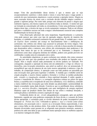 A Arvore da Vida - Israel Regardie
tempo. Uma das peculiaridades dessa técnica é que a menos que se seja
excepcionalmente cauteloso e alerta desde o início é coisa fácil para o mago perder o
controle de seus instrumentos alquímicos e assim arruinar a operação inteira. Alegria na
mera execução técnica da missa com a exclusão devido trabalho mágico constitui o
grande e supremo perigo. Por outro lado, porque este elemento de prazer e alegria aqui
realmente ingressa, esta técnica supera em excelência todas as demais. A mente tem que
ser treinada na concentração sob todas as circunstâncias. Como uma preliminar à prática
mágica deste tipo, a técnica da ioga se revela sumamente vantajosa. Pode-se até afirmar
que para o verdadeiro sucesso em toda a magia é absolutamente essencial uma completa
fundamentação na técnica da ioga.
Uma observação adicional não seria inoportuna. Superficialmente e à primeira
vista pode parecer que entre esse tipo de operação mágica, descrito de maneira tão
hesitante, e o trabalho cerimonial costumeiro há um grande hiato. É verdade que a missa
do Espírito Santo constitui um avanço no funcionamento lento e embaraçoso do
cerimonial, isto embora este último seja essencial no princípio do treino mágico. Este
método é consideravelmente mais direto e incisivo, e devido à classe peculiar de energias
que desencadeia sobre a natureza, seus efeitos são extremamente mais poderosos e de
alcance bem maior do que os do cerimonial por si só. Entretanto, a despeito de
subsistirem como duas categorias distintas de trabalho, podem com grande proveito ser
combinadas e usadas uma em conjunção com a outra.
As autoridades alquímicas, as quais avaliaram esse método, têm como consenso
geral que por mais que seja grandioso seus resultados não podem ser logrados sem a
oração. Sem a oração sincera nada permanente ou divino poderia ser realizado. Por
conseguinte, enquanto a operação da missa está em andamento e o fogo no Athanor se
intensifica, uma invocação entusiástica, seja astral ou audível, deve ser pronunciada. É
aconselhável que seja da natureza de um curto mantra apropriado à natureza e tipo do
trabalho, de composição rítmica. A operação como um todo poderia ser precedida por
uma invocação mais geral para legitimar o trabalho. À medida que o trabalho astral de
criação progride, o mantra rítmico ajudará a formular e vivificar os moldes produzidos
pela vontade e a imaginação, atraindo a força espiritual desejada. E então, quando a
serpente é transferida do Athanor e a corrupção alquímica começa no glúten da águia
branca, a cucúrbita será o receptáculo de uma nova substância, viva e dinâmica, contendo
a marca indelével das invocações que terão dotado sua plasticidade e potencialidade de
ímpeto avassalador numa dada direção. Conclui-se que se partilhando dessa substância
que é o mercúrio filosófico, impregnado com uma inteligência de energia espiritual
dinâmica capaz de produzir dentro dos limites de sua esfera a mudança desejada, a
realização plena e satisfatória coroará a aspiração do mago.
Conduzida dentro de um círculo adequadamente consagrado, após um perfeito
banimento, seguida por uma poderosa conjuração da força divina e o assumir da forma
divina apropriada, a cerimônia pode se revelar detentora de poder incomparável para
franquear os Portais dos Céus. Utilizando-se apenas a taça e o bastão como armas
elementares, em associação com o mantra ou a invocação rítmica especializada, é raro
que a missa falhe ou não produza efeito. Esta união de duas armas mágicas diferentes,
bastante divorciadas como possam ter se afigurado num primeiro momento, aumenta a
potência de cada uma delas já que combinam numa operação única os melhores aspectos
e as maiores vantagens de ambas.
181
 