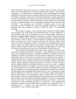 A Arvore da Vida - Israel Regardie
vertem literalmente litros de suor sem que se evoque, de fato, uma fração de uma idéia
criativa ou de uma exaltação. Essas expressões exteriorizantes do gênio – zelo, paciência,
transpiração – são simplesmente as manifestações de uma superabundância de energia
procedente de um centro oculto de consciência. Não passam de meios pelos quais o gênio
se distingue, esforçando-se para tornar conhecidos aquelas idéias e aqueles pensamentos
que foram arremessados para dentro da consciência e penetraram aquela linha divisória
que logra demarcar e separar o profano daquilo que é divino. O gênio em si é produzido
ou ocorre concomitantemente com uma experiência espiritual da mais elevada ordem
intuicional. É uma experiência que, trovejando do empíreo como um raio ígneo
proveniente do trono de Júpiter, traz consigo uma inspiração instantânea e uma retidão
duradoura, com uma realização de todos os anseios da mente e da constituição
emocional.
Não pretendo investigar a causa primordial dessa experiência, familiar àqueles
raros indivíduos cujas vidas foram assim abençoadas desde a sua tenra infância até os
seus derradeiros dias. Uma tal investigação me levaria longe demais, conduzindo ao
domínio de impalpabilidades metafísicas e filosóficas, no qual de momento não desejo
ingressar. A reflexão, contudo, produz um fato bastante significativo. Aqueles indivíduos
que receberam o título de “gênio” e foram chamados de grandes pela espécie humana
foram os receptores de uma tal inimitável experiência que mencionei. Embora possa
muito bem ser uma generalização, trata-se, não obstante, de uma generalização que traz
consigo a marca da verdade. Muitas outras pessoas inferiores cujas vidas receberam
alegria e brilho de maneira similar foram capacitadas conseqüentemente a realizar uma
certa obra na vida, artística ou secular, que, de outra forma, teria sido impossível.
Agora constitui um postulado mais ou menos lógico aquele que se conclui como
uma direta conseqüência da premissa precedente, a saber: supondo que fosse possível
através de uma espécie detentora de treinamento psicológico e espiritual induzir essa
experiência ao interior da consciência de vários homens e mulheres dos dias de hoje, a
humanidade como um todo poderia ser elevada além das aspirações mais sublimes, e
surgiria uma poderosa nova raça de super-homens. Na realidade, é para essa meta que a
evolução tende e o que é encarado por todos os reinos da natureza. Desde os primórdios,
quando o homem inteligente surgiu pela primeira vez no palco da evolução, devem ter
existido métodos técnicos de realização espiritual por meio dos quais a verdadeira
natureza humana poderia ser averiguada, e por meio dos quais, ademais, o gênio da mais
alta ordem desenvolveu-se. Este último, poderia acrescentar, foi concebido como sendo
apenas o subproduto e a eflorescência terrestre da descoberta da órbita do Eu estrelado, e
em tempo algum, pelas autoridades desta Grande Obra, foi em si considerado um objeto
digno de aspiração. O “Conhece-te a ti mesmo” foi a suprema injunção impulsionando o
elevado esforço deles. Se a criatividade do gênio se seguia como um resultado da
descoberta do eu interior e da abertura das fontes da energia universal, se a inspiração das
Musas resultava ou de um estímulo na direção de alguma arte ou filosofia ou da ocupação
de leigo, tanto melhor. No começo do treinamento, todavia, esses místicos – pois foi com
esse nome que essas autoridades passaram a ser conhecidas – eram completamente
indiferentes a qualquer outro resultado além do espiritual. O conhecimento do eu e a
descoberta do eu – a palavra “eu” sendo usada num sentido grandioso, noético e
transcendental – eram os objetivos primordiais.
11
 