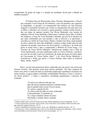 A Arvore da Vida - Israel Regardie
soerguimento da mente do mago e a atração da insuflação divina para a bênção do
trabalho em pauta50
.
“Ó Senhor Deus de Misericórdia; Deus, Paciente, Benigníssimo e Liberal,
que concedeis Vossa Graça de mil maneiras, e por mil gerações; que esqueceis
as iniqüidades, os pecados e as transgressões dos homens; em cuja Presença
ninguém é encontrado inocente; que visitais as transgressões dos pais para com
os filhos e sobrinhos, até a terceira e quarta gerações; conheço minha miséria e
não sou digno de aparecer perante Tua Divina Majestade, nem mesmo de
implorar e buscar Vossa Bondade e Mercê para a mínima Graça. Mas, ó Senhor
dos Senhores, a Fonte de Vossa Bondade é tamanha, que por Si só chamou aos
que estão confundidos por seus pecados e não se atrevem a se aproximar, e
convidou-os a beber de Vossa Graça. Donde, ó Senhor meu Deus, tende piedade
de mim e afastai de mim toda iniqüidade e malícia; limpai minha alma de toda
impureza de pecado; renovai-me em meu Espírito, e confortai-o, de modo que
possa se tornar forte e apto a compreender o Mistério de Vossa Graça, e os
Tesouros de Vossa Divina Sabedoria. Santificai-me também com o Óleo de
Vossa Santificação, com que santificastes todos os Vossos Profetas; e purificai-
me com ele em tudo o que me é pertinente, de modo que possa me tornar digno
da Conversação de Vossos Santos Anjos51
e de Vossa Divina Sabedoria, e
concedei-me o Poder que destes a Vossos Profetas sobre todos os Espíritos
Maus. Amém. Amém52
.”
Talvez um dos mais primorosos hinos conhecidos por este autor é um escrito por
Aleister Crowley. Está presente numa peça mística intitulada The Ship composta há
muitos anos atrás e é isento de todas as incômodas implicações metafísicas constantes em
outras orações, as quais tendem a melindrar sensibilidades filosóficas. Como é, inclusive,
em forma poética53
, o efeito é cumulativo, facilitando grandemente o processo de
exaltação.
“Tu que és eu, além de tudo que sou,
Que não possui nenhuma natureza e nenhum nome,
Que és quando todos exceto Tu já se foram,
Tu, centro e segredo do Sol,
Tu, fonte oculta de todas as coisas conhecidas
E desconhecidas, Tu afastado, só,
Tu, o fogo verdadeiro dentro do junco
Procriando e criando, fonte e semente
50
Embora ainda assim se trate da oração pessoal que Abraão empregou em sua consagração. (N. T.)
51
O autor registra Holy Guardian Angels (Santos Anjos Guardiões). Este tradutor omitiu Guardiões por
não constar no original transcrito. (N. T.)
52
Tomei a liberdade de acrescentar Amém. Amém., por fidelidade ao original transcrito. (N. T.)
53
É preciso que o leitor compreenda que, como no caso de demais poesias aqui traduzidas, a rima é muitas
vezes sacrificada em prol da justeza e ritmo do texto em português. (N. T.)
184
 