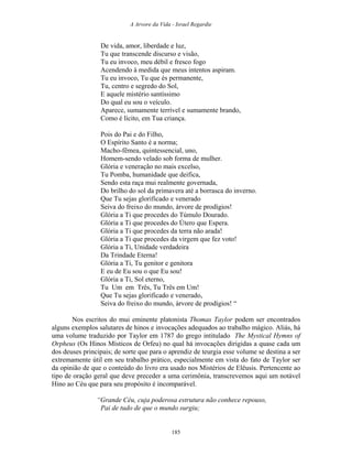 A Arvore da Vida - Israel Regardie
De vida, amor, liberdade e luz,
Tu que transcende discurso e visão,
Tu eu invoco, meu débil e fresco fogo
Acendendo à medida que meus intentos aspiram.
Tu eu invoco, Tu que és permanente,
Tu, centro e segredo do Sol,
E aquele mistério santíssimo
Do qual eu sou o veículo.
Aparece, sumamente terrível e sumamente brando,
Como é lícito, em Tua criança.
Pois do Pai e do Filho,
O Espírito Santo é a norma;
Macho-fêmea, quintessencial, uno,
Homem-sendo velado sob forma de mulher.
Glória e veneração no mais excelso,
Tu Pomba, humanidade que deifica,
Sendo esta raça mui realmente governada,
Do brilho do sol da primavera até a borrasca do inverno.
Que Tu sejas glorificado e venerado
Seiva do freixo do mundo, árvore de prodígios!
Glória a Ti que procedes do Túmulo Dourado.
Glória a Ti que procedes do Útero que Espera.
Glória a Ti que procedes da terra não arada!
Glória a Ti que procedes da virgem que fez voto!
Glória a Ti, Unidade verdadeira
Da Trindade Eterna!
Glória a Ti, Tu genitor e genitora
E eu de Eu sou o que Eu sou!
Glória a Ti, Sol eterno,
Tu Um em Três, Tu Três em Um!
Que Tu sejas glorificado e venerado,
Seiva do freixo do mundo, árvore de prodígios! “
Nos escritos do mui eminente platonista Thomas Taylor podem ser encontrados
alguns exemplos salutares de hinos e invocações adequados ao trabalho mágico. Aliás, há
uma volume traduzido por Taylor em 1787 do grego intitulado The Mystical Hymns of
Orpheus (Os Hinos Místicos de Orfeu) no qual há invocações dirigidas a quase cada um
dos deuses principais; de sorte que para o aprendiz de teurgia esse volume se destina a ser
extremamente útil em seu trabalho prático, especialmente em vista do fato de Taylor ser
da opinião de que o conteúdo do livro era usado nos Mistérios de Elêusis. Pertencente ao
tipo de oração geral que deve preceder a uma cerimônia, transcrevemos aqui um notável
Hino ao Céu que para seu propósito é incomparável.
“Grande Céu, cuja poderosa estrutura não conhece repouso,
Pai de tudo de que o mundo surgiu;
185
 