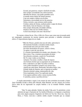 A Arvore da Vida - Israel Regardie
Escutai, pai generoso, origem e desfecho de tudo,
Para sempre circundando esta esfera terrestre;
Moradia dos deuses, cujo poder guardião cerca
O mundo eterno dentro de limites perenes;
Cujo seio amplo e dobras envolventes
Sustentam a necessidade terrível da natureza.
Etérea, terrestre, cuja estrutura multivariada,
Cerúlea e plena de formas, nenhum poder é capaz de domar.
Onividente, fonte de Saturno e do tempo,
Para sempre abençoada, divindade sublime,
Propícia sobre um novo brilho místico,
Coroai seus desejos com uma vida divina.”
No mesmo volume há um Hino à Mãe dos Deuses que como uma invocação pode
ser empregado exatamente da mesma maneira para preceder o trabalho cerimonial
efetivo. É especialmente digno de ser citado.
“Mãe dos Deuses, grande ama-seca de todos, aproxima-te
Divinamente honrada e considera minha oração.
Entronizada num carro por leões tirado,
Por leões destruidores de touros, céleres e fortes,
Tu agitas o cetro da vara divina,
E o assento intermediário do mundo, mui afamado, é Teu.
Daí a terra é Tua, e mortais necessitados dividem
Seu alimento constante, a partir de Tua proteção.
De Ti o mar e todos os rios fluem.
Achamos Teu nome o melhor e fonte de riqueza
Aos homens mortais que se regozijam em ser bondosos;
Pois a cada bem a ser dado Tua alma se delicia.
Vem, poder formidável, propício aos nossos ritos,
Aquela que tudo doma, abençoada, Salvadora frígia, vem,
Grande rainha de Saturno, que se regozija no tambor
Donzela celestial, antiga, mantenedora da vida,
Fúria inspiradora, dá ao Teu suplicante ajuda;
Com aspecto jubiloso sobre o nosso incenso brilha
E satisfeita, aceita o sacrifício divino.”
A oração apresentada a seguir é um extrato de uma cerimônia invocando o Santo
Anjo Guardião levada a efeito pelo falecido Allan Bennett, um dos Adeptos da Golden
Dawn antes de ter ingressado no sangha budista e ter se tornado bhikkhu Ananda
Metteya.
“Que Tu sejas adorado, Senhor da minha Vida, pois Tu permitiste a mim
adentrar até aqui o Santuário de Teu Inefável Mistério; e te dignaste a manifestar
para mim algum pequeno fragmento da Glória de Teu Ser. Ouve-me, Anjo de
Deus, o Vasto; ouve-me e admite minha oração! Concede que eu sempre
186
 