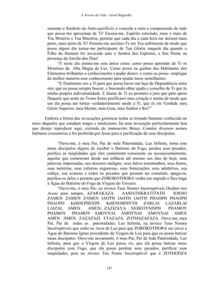 A Arvore da Vida - Israel Regardie
sustente o Símbolo do Auto-sacrifício; e concede a mim a compreensão de tudo
que possa me aproximar de Ti! Ensina-me, Espírito estrelado, mais e mais de
Teu Mistério e Tua Maestria; permite que cada dia e cada hora me deixem mais
perto, mais perto de Ti! Permite-me auxiliar-Te em Teu sofrimento de modo que
possa algum dia tornar-me participante de Tua Glória, naquele dia quando o
Filho do Homem for invocado ante o Senhor dos Espíritos, e Seu Nome na
presença da Ancião dos Dias!
“E neste dia ensina-me esta única coisa: como posso aprender de Ti os
Mistérios da Alta Magia da Luz. Como posso eu ganhar dos Habitantes dos
Elementos brilhantes o conhecimento e poder destes: e como eu posso empregar
da melhor maneira esse conhecimento para ajudar meus semelhantes.
“E finalmente oro a Ti para que possa haver um laço de Dependência entre
nós; que eu possa sempre buscar, e buscando obter ajuda e conselho de Ti que és
minha própria individualidade. E diante de Ti eu prometo e juro que pelo apoio
Daquele que senta no Trono Santo purificarei meu coração e mente de modo que
um dia possa me tornar verdadeiramente unido a Ti, que és em Verdade meu
Gênio Superior, meu Mestre, meu Guia, meu Senhor e Rei!”
Embora a forma das invocações gnósticas tenha se tornado bastante conhecida no
meio daqueles que estudam magia e misticismo, há uma invocação particularmente boa
que desejo reproduzir aqui, extraída do manuscrito Bruce. Contém diversos nomes
bárbaros evocatórios e foi proferida por Jesus para a purificação de seus discípulos.
“Ouve-me, ó meu Pai, Pai de toda Paternidade, Luz Infinita, torna este
meus discípulos dignos de receber o Batismo do Fogo, perdoa seus pecados,
purifica as iniqüidades que eles cometeram consciente ou inconscientemente,
aquelas que cometeram desde sua infância até mesmo aos dias de hoje, suas
palavras impensadas, seu discurso maligno, seus falsos testemunhos, seus furtos,
suas mentiras, suas calúnias enganosas, suas fornicações, seus adultérios, sua
cobiça, sua avareza e todos os pecados que possam ter cometido, apaga-os,
purifica-os deles e permita que ZOROKOTHORA venha em segredo e lhes traga
a Água do Batismo do Fogo da Virgem do Tesouro.
“Ouve-me, ó meu Pai: eu invoco Teus Nomes Incorruptíveis Ocultos nos
Aeons para sempre, AZARAKAZA AAMATHKRATITATH IOIOIO
ZAMEN ZAMEN ZAMEN IAOTH IAOTH IAOTH PHAOPH PHAOPH
PHAOPH KHIOEPHOZPE KHENOBINYTH ZARLAI LAZARLAI
LAIZAI, AMEN AMEN; ZAZIZAYA NEBEOYNISPH PHAMOY
PHAMOY PHAMOY AMOYNAI AMOYNAI AMOYNAI AMEN
AMEN AMEN ZAZAZAZI ETAZAZA ZOTHAZAZAZA. Ouve-me, meu
Pai, Pai de todas as paternidades, Luz Infinita, eu invoco Teus Nomes
Incorruptíveis que estão no Aeon de Luz para que ZOROKOTHORA me envie a
Água do Batismo Ígneo procedente da Virgem de Luz para que eu possa batizar
meus discípulos. Ouve-me novamente, ó meu Pai, Pai de toda Paternidade, Luz
Infinita, para que a Virgem de Luz possa vir, que ela possa batizar meus
discípulos com Fogo, que ela possa perdoar seus pecados, purificar suas
iniqüidades, pois eu invoco Teu Nome Incorruptível que é ZOTHOOZA
187
 