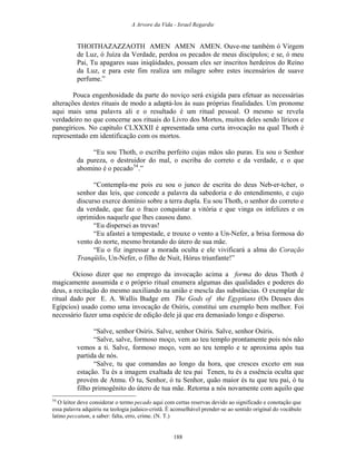 A Arvore da Vida - Israel Regardie
THOITHAZAZZAOTH AMEN AMEN AMEN. Ouve-me também ó Virgem
de Luz, ó Juíza da Verdade, perdoa os pecados de meus discípulos; e se, ó meu
Pai, Tu apagares suas iniqüidades, possam eles ser inscritos herdeiros do Reino
da Luz, e para este fim realiza um milagre sobre estes incensários de suave
perfume.”
Pouca engenhosidade da parte do noviço será exigida para efetuar as necessárias
alterações destes rituais de modo a adaptá-los às suas próprias finalidades. Um pronome
aqui mais uma palavra ali e o resultado é um ritual pessoal. O mesmo se revela
verdadeiro no que concerne aos rituais do Livro dos Mortos, muitos deles sendo líricos e
panegíricos. No capítulo CLXXXII é apresentada uma curta invocação na qual Thoth é
representado em identificação com os mortos.
“Eu sou Thoth, o escriba perfeito cujas mãos são puras. Eu sou o Senhor
da pureza, o destruidor do mal, o escriba do correto e da verdade, e o que
abomino é o pecado54
.”
“Contempla-me pois eu sou o junco de escrita do deus Neb-er-tcher, o
senhor das leis, que concede a palavra da sabedoria e do entendimento, e cujo
discurso exerce domínio sobre a terra dupla. Eu sou Thoth, o senhor do correto e
da verdade, que faz o fraco conquistar a vitória e que vinga os infelizes e os
oprimidos naquele que lhes causou dano.
“Eu dispersei as trevas!
“Eu afastei a tempestade, e trouxe o vento a Un-Nefer, a brisa formosa do
vento do norte, mesmo brotando do útero de sua mãe.
“Eu o fiz ingressar a morada oculta e ele vivificará a alma do Coração
Tranqüilo, Un-Nefer, o filho de Nuit, Hórus triunfante!”
Ocioso dizer que no emprego da invocação acima a forma do deus Thoth é
magicamente assumida e o próprio ritual enumera algumas das qualidades e poderes do
deus, a recitação do mesmo auxiliando na união e mescla das substâncias. O exemplar de
ritual dado por E. A. Wallis Budge em The Gods of the Egyptians (Os Deuses dos
Egípcios) usado como uma invocação de Osíris, constitui um exemplo bem melhor. Foi
necessário fazer uma espécie de edição dele já que era demasiado longo e disperso.
“Salve, senhor Osíris. Salve, senhor Osíris. Salve, senhor Osíris.
“Salve, salve, formoso moço, vem ao teu templo prontamente pois nós não
vemos a ti. Salve, formoso moço, vem ao teu templo e te aproxima após tua
partida de nós.
“Salve, tu que comandas ao longo da hora, que cresces exceto em sua
estação. Tu és a imagem exaltada de teu pai Tenen, tu és a essência oculta que
provém de Atmu. Ó tu, Senhor, ó tu Senhor, quão maior és tu que teu pai, ó tu
filho primogênito do útero de tua mãe. Retorna a nós novamente com aquilo que
54
O leitor deve considerar o termo pecado aqui com certas reservas devido ao significado e conotação que
essa palavra adquiriu na teologia judaico-cristã. É aconselhável prender-se ao sentido original do vocábulo
latino peccatum, a saber: falta, erro, crime. (N. T.)
188
 
