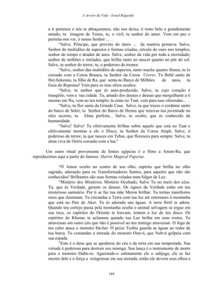A Arvore da Vida - Israel Regardie
a ti pertence e nós te abraçaremos; não nos deixa, ó rosto belo e grandemente
amado, tu imagem de Tenen, tu, o viril, tu senhor do amor. Vem em paz e
permita-nos ver, ó nosso Senhor ... .
“Salve, Príncipe, que provém do útero ... da matéria primeva. Salve,
Senhor de multidões de aspectos e formas criadas, círculo de ouro nos templos;
senhor do tempo e doador de anos. Salve, senhor da vida por toda a eternidade;
senhor de milhões e miríades, que brilha tanto no nascer quanto no pôr do sol.
Salve, tu senhor do terror, tu, o poderoso do tremor.
“Salve, senhor das multidões de aspectos, tanto macho quanto fêmea; tu és
coroado com a Coroa Branca, tu Senhor da Coroa Urerer. Tu Bebê santo de
Her-hekennu, tu filho de Ra, que senta no Barco de Milhões de anos, tu
Guia do Repouso! Vem para os teus sítios ocultos.
“Salve, tu senhor que és auto-produzido. Salve, tu cujo coração é
tranqüilo, vem a tua cidade. Tu, amado dos deuses e deusas que mergulhaste a ti
mesmo em Nu, vem ao teu templo; tu estás no Tuat, vem para tuas oferendas... .
“Salve, tu flor santa da Grande Casa. Salve, tu que trazes o cordame santo
do barco de Sekti; tu Senhor do Barco de Hennu que renovas tua juventude no
sítio secreto, tu Alma perfeita... Salve, tu oculto, que és conhecido da
humanidade.
“Salve! Salve! Tu efetivamente brilhas sobre aquele que está no Tuat e
efetivamente mostras a ele o Disco, tu Senhor da Coroa Ateph. Salve, ó
poderoso do terror, tu que nasces em Tebas, que floresces para sempre. Salve, tu
alma viva de Osíris coroado com a lua.”
Um outro ritual proveniente de fontes egípcias é o Hino a Amon-Ra, que
reproduzimos aqui a partir do famoso Harris Magical Papyrus.
“Ó Amon oculto no centro de seu olho, espírito que brilha no olho
sagrado, adoração para os Transformadores Santos, para aqueles que não são
conhecidos! Brilhantes são suas formas veladas num fulgor de Luz.
“Mistério dos Mistérios, Mistério Ocultado, Salve Tu no meio dos céus.
Tu, que és Verdade, geraste os deuses. Os signos da Verdade estão em teu
misterioso santuário. Por ti se faz tua mãe Meron brilhar. Tu tornas manifestos
raios que iluminam. Tu circundas a Terra com tua luz até retornares à montanha
que está no País de Aker. Tu és adorado nas águas. A terra fértil te adora.
Quando teu cortejo passa pela montanha oculta o animal selvagem se ergue em
sua toca, os espíritos do Oriente te louvam, temem a luz de teu disco. Os
espíritos do Khenac te aclamam quando tua Luz brilha em seus rostos. Tu
atravessas um outro céu que não é possível ao teu inimigo atravessar. O fogo de
teu calor ataca o monstro Ha-her. O peixe Teshtu guarda as águas ao redor de
tua barca. Tu comandas a morada do monstro Oun-ti, que Nub-ti golpeia com
sua espada.
“Este é o deus que se apoderou do céu e da terra em sua tempestade. Sua
virtude é poderosa para destruir seu inimigo. Sua lança é o instrumento de morte
para o monstro Oubn-ro. Agarrando-o subitamente ele o subjuga; ele se faz
mestre dele e o força a reingressar em sua morada; então ele devora seus olhos e
189
 