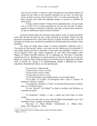 A Arvore da Vida - Israel Regardie
nisto está seu triunfo; o monstro é então devorado por uma chama ardente; da
cabeça aos pés todos os seus membros queimam em seu calor. Tu trazes teus
servos ao porto com um vento favorável. Sob ti, os ventos encontram paz. Tua
barca regozija, tuas sendas são ampliadas porque tu venceste os caminhos do
autor do mal.
“Velejai, estrelas errantes! Velejai, astros resplandecentes; vós que viajais
com os ventos! Pois tu estás repousando no seio do céu, tua mão te abraça;
quando tu chegas ao horizonte ocidental a terra abre os braços para receber-te.
Tu que és venerado por todas as coisas existentes! “
As poucas últimas linhas da invocação acima, pode-se notar, se acham num plano
muito mais elevado de poesia do que o corpo principal da invocação. Trata-se de uma
peroração extremamente boa. Estes rituais devem ser objeto de muito estudo e à luz de
princípios da Cabala uma considerável quantidade de filosofia pode deles extraída e neles
percebida.
Um ritual que desde algum tempo se tornou geralmente conhecido como a
“Invocação do Não-nascido” parece a este autor um dos melhores por ele conhecido. O
mais antigo registro que dele se descobriu se acha numa obra intitulada Fragment of a
Graeco-Egyptian Work upon Magic (Fragmento de uma Obra Greco-egípcia sobre
Magia), de Charles Wycliffe Goodwin, M. A., publicada em 1852 para a Cambridge
Antiquarian Society. Reimpresso no século passado no final da década de noventa por
Budge em Egyptian Magic (Magia Egípcia), esse ritual tornou-se largamente conhecido
entre os devotos da teurgia e foi cuidadosamente editado e elaborado por magos
experientes. Reproduzimos abaixo a versão aperfeiçoada.
“Tu eu invoco, o Não-nascido.
“Tu que criaste a Terra e os Céus.
“Tu que criaste a Noite e o Dia.
“Tu que criaste as trevas e a Luz.
“Tu és Osorronophris, que nenhum homem viu em tempo algum.
“Tu és Iabas. Tu és Iapos. Tu distinguiste entre o justo e o injusto. Tu
produziste a fêmea e o macho.
“Tu produziste a Semente e o Fruto. Tu formaste homens para se amarem
entre si e se odiarem entre si.
“Eu sou Mosheh55
teu Profeta56
ao Qual tu confiaste teus Mistérios, as
cerimônias de Israel.
“Tu produziste o úmido e o seco, e aquilo que nutre todas as coisas
criadas.
“Que tu me ouça, pois eu sou o Anjo de Paphro Osorronophris; este é Teu
Verdadeiro Nome, entregue aos Profetas de Israel.
“Ouve-me: Ar: Thiao: Rheibet: Atheleberseth: A ; Blatha: Abeu:
Ebeue: Phi: Thitasoe: Ib: Thiao.
55
Aqui o mago pode inserir seu próprio nome e lugar na hierarquia mágica.
56
Moisés. (N. T.)
190
 