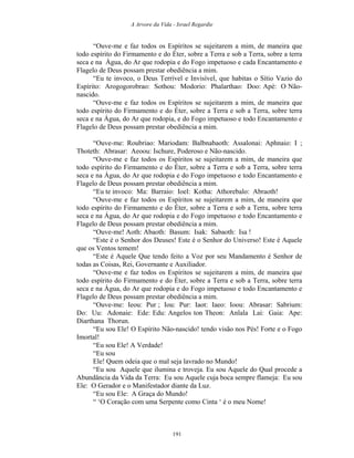A Arvore da Vida - Israel Regardie
“Ouve-me e faz todos os Espíritos se sujeitarem a mim, de maneira que
todo espírito do Firmamento e do Éter, sobre a Terra e sob a Terra, sobre a terra
seca e na Água, do Ar que rodopia e do Fogo impetuoso e cada Encantamento e
Flagelo de Deus possam prestar obediência a mim.
“Eu te invoco, o Deus Terrível e Invisível, que habitas o Sítio Vazio do
Espírito: Arogogorobrao: Sothou: Modorio: Phalarthao: Doo: Apé: O Não-
nascido.
“Ouve-me e faz todos os Espíritos se sujeitarem a mim, de maneira que
todo espírito do Firmamento e do Éter, sobre a Terra e sob a Terra, sobre terra
seca e na Água, do Ar que rodopia, e do Fogo impetuoso e todo Encantamento e
Flagelo de Deus possam prestar obediência a mim.
“Ouve-me: Roubriao: Mariodam: Balbnabaoth: Assalonai: Aphnaio: I ;
Thoteth: Abrasar: Aeoou: Ischure, Poderoso e Não-nascido.
“Ouve-me e faz todos os Espíritos se sujeitarem a mim, de maneira que
todo espírito do Firmamento e do Éter, sobre a Terra e sob a Terra, sobre terra
seca e na Água, do Ar que rodopia e do Fogo impetuoso e todo Encantamento e
Flagelo de Deus possam prestar obediência a mim.
“Eu te invoco: Ma: Barraio: Ioel: Kotha: Athorebalo: Abraoth!
“Ouve-me e faz todos os Espíritos se sujeitarem a mim, de maneira que
todo espírito do Firmamento e do Éter, sobre a Terra e sob a Terra, sobre terra
seca e na Água, do Ar que rodopia e do Fogo impetuoso e todo Encantamento e
Flagelo de Deus possam prestar obediência a mim.
“Ouve-me! Aoth: Abaoth: Basum: Isak: Sabaoth: Isa !
“Este é o Senhor dos Deuses! Este é o Senhor do Universo! Este é Aquele
que os Ventos temem!
“Este é Aquele Que tendo feito a Voz por seu Mandamento é Senhor de
todas as Coisas, Rei, Governante e Auxiliador.
“Ouve-me e faz todos os Espíritos se sujeitarem a mim, de maneira que
todo espírito do Firmamento e do Éter, sobre a Terra e sob a Terra, sobre terra
seca e na Água, do Ar que rodopia e do Fogo impetuoso e todo Encantamento e
Flagelo de Deus possam prestar obediência a mim.
“Ouve-me: Ieou: Pur ; Iou: Pur: Iaot: Iaeo: Ioou: Abrasar: Sabrium:
Do: Uu: Adonaie: Ede: Edu: Angelos ton Theon: Anlala Lai: Gaia: Ape:
Diarthana Thorun.
“Eu sou Ele! O Espírito Não-nascido! tendo visão nos Pés! Forte e o Fogo
Imortal!
“Eu sou Ele! A Verdade!
“Eu sou
Ele! Quem odeia que o mal seja lavrado no Mundo!
“Eu sou Aquele que ilumina e troveja. Eu sou Aquele do Qual procede a
Abundância da Vida da Terra: Eu sou Aquele cuja boca sempre flameja: Eu sou
Ele: O Gerador e o Manifestador diante da Luz.
“Eu sou Ele: A Graça do Mundo!
“ ‘O Coração com uma Serpente como Cinta ‘ é o meu Nome!
191
 