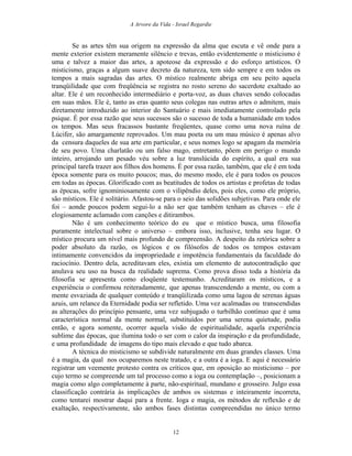 A Arvore da Vida - Israel Regardie
Se as artes têm sua origem na expressão da alma que escuta e vê onde para a
mente exterior existem meramente silêncio e trevas, então evidentemente o misticismo é
uma e talvez a maior das artes, a apoteose da expressão e do esforço artísticos. O
misticismo, graças a algum suave decreto da natureza, tem sido sempre e em todos os
tempos a mais sagradas das artes. O místico realmente abriga em seu peito aquela
tranqüilidade que com freqüência se registra no rosto sereno do sacerdote exaltado ao
altar. Ele é um reconhecido intermediário e porta-voz, as duas chaves sendo colocadas
em suas mãos. Ele é, tanto as eras quanto seus colegas nas outras artes o admitem, mais
diretamente introduzido ao interior do Santuário e mais imediatamente controlado pela
psique. É por essa razão que seus sucessos são o sucesso de toda a humanidade em todos
os tempos. Mas seus fracassos bastante freqüentes, quase como uma nova ruína de
Lúcifer, são amargamente reprovados. Um mau poeta ou um mau músico é apenas alvo
da censura daqueles de sua arte em particular, e seus nomes logo se apagam da memória
de seu povo. Uma charlatão ou um falso mago, entretanto, põem em perigo o mundo
inteiro, arrojando um pesado véu sobre a luz translúcida do espírito, a qual era sua
principal tarefa trazer aos filhos dos homens. É por essa razão, também, que ele é em toda
época somente para os muito poucos; mas, do mesmo modo, ele é para todos os poucos
em todas as épocas. Glorificado com as beatitudes de todos os artistas e profetas de todas
as épocas, sofre ignominiosamente com o vilipêndio deles, pois eles, como ele próprio,
são místicos. Ele é solitário. Afastou-se para o seio das solidões subjetivas. Para onde ele
foi – aonde poucos podem segui-lo a não ser que também tenham as chaves – ele é
elogiosamente aclamado com canções e ditirambos.
Não é um conhecimento teórico do eu que o místico busca, uma filosofia
puramente intelectual sobre o universo – embora isso, inclusive, tenha seu lugar. O
místico procura um nível mais profundo de compreensão. A despeito da retórica sobre a
poder absoluto da razão, os lógicos e os filósofos de todos os tempos estavam
intimamente convencidos da impropriedade e impotência fundamentais da faculdade do
raciocínio. Dentro dela, acreditavam eles, existia um elemento de autocontradição que
anulava seu uso na busca da realidade suprema. Como prova disso toda a história da
filosofia se apresenta como eloqüente testemunho. Acreditaram os místicos, e a
experiência o confirmou reiteradamente, que apenas transcendendo a mente, ou com a
mente esvaziada de qualquer conteúdo e tranqüilizada como uma lagoa de serenas águas
azuis, um relance da Eternidade podia ser refletido. Uma vez acalmadas ou transcendidas
as alterações do princípio pensante, uma vez subjugado o turbilhão contínuo que é uma
característica normal da mente normal, substituídos por uma serena quietude, podia
então, e agora somente, ocorrer aquela visão de espiritualidade, aquela experiência
sublime das épocas, que ilumina todo o ser com o calor da inspiração e da profundidade,
e uma profundidade de imagens do tipo mais elevado e que tudo abarca.
A técnica do misticismo se subdivide naturalmente em duas grandes classes. Uma
é a magia, da qual nos ocuparemos neste tratado, e a outra é a ioga. E aqui é necessário
registrar um veemente protesto contra os críticos que, em oposição ao misticismo – por
cujo termo se compreende um tal processo como a ioga ou contemplação –, posicionam a
magia como algo completamente à parte, não-espiritual, mundano e grosseiro. Julgo essa
classificação contrária às implicações de ambos os sistemas e inteiramente incorreta,
como tentarei mostrar daqui para a frente. Ioga e magia, os métodos de reflexão e de
exaltação, respectivamente, são ambos fases distintas compreendidas no único termo
12
 
