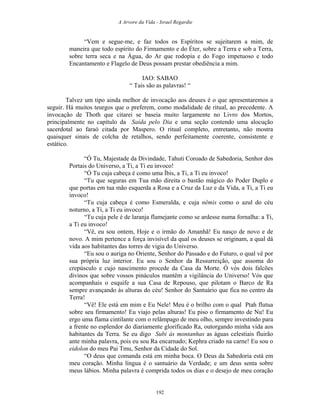 A Arvore da Vida - Israel Regardie
“Vem e segue-me, e faz todos os Espíritos se sujeitarem a mim, de
maneira que todo espírito do Firmamento e do Éter, sobre a Terra e sob a Terra,
sobre terra seca e na Água, do Ar que rodopia e do Fogo impetuoso e todo
Encantamento e Flagelo de Deus possam prestar obediência a mim.
IAO: SABAO
“ Tais são as palavras! “
Talvez um tipo ainda melhor de invocação aos deuses é o que apresentaremos a
seguir. Há muitos teurgos que o preferem, como modalidade de ritual, ao precedente. A
invocação de Thoth que citarei se baseia muito largamente no Livro dos Mortos,
principalmente no capítulo da Saída pelo Dia e uma seção contendo uma alocução
sacerdotal ao faraó citada por Maspero. O ritual completo, entretanto, não mostra
quaisquer sinais de colcha de retalhos, sendo perfeitamente coerente, consistente e
estático.
“Ó Tu, Majestade da Divindade, Tahuti Coroado de Sabedoria, Senhor dos
Portais do Universo, a Ti, a Ti eu invoco!
“Ó Tu cuja cabeça é como uma Íbis, a Ti, a Ti eu invoco!
“Tu que seguras em Tua mão direita o bastão mágico do Poder Duplo e
que portas em tua mão esquerda a Rosa e a Cruz da Luz e da Vida, a Ti, a Ti eu
invoco!
“Tu cuja cabeça é como Esmeralda, e cuja nêmis como o azul do céu
noturno, a Ti, a Ti eu invoco!
“Tu cuja pele é de laranja flamejante como se ardesse numa fornalha: a Ti,
a Ti eu invoco!
“Vê, eu sou ontem, Hoje e o irmão do Amanhã! Eu nasço de novo e de
novo. A mim pertence a força invisível da qual os deuses se originam, a qual dá
vida aos habitantes das torres de vigia do Universo.
“Eu sou o auriga no Oriente, Senhor do Passado e do Futuro, o qual vê por
sua própria luz interior. Eu sou o Senhor da Ressurreição, que assoma do
crepúsculo e cujo nascimento procede da Casa da Morte. Ó vós dois falcões
divinos que sobre vossos pináculos mantêm a vigilância do Universo! Vós que
acompanhais o esquife a sua Casa de Repouso, que pilotam o Barco de Ra
sempre avançando às alturas do céu! Senhor do Santuário que fica no centro da
Terra!
“Vê! Ele está em mim e Eu Nele! Meu é o brilho com o qual Ptah flutua
sobre seu firmamento! Eu viajo pelas alturas! Eu piso o firmamento de Nu! Eu
ergo uma flama cintilante com o relâmpago de meu olho, sempre investindo para
a frente no esplendor do diariamente glorificado Ra, outorgando minha vida aos
habitantes da Terra. Se eu digo Subi às montanhas as águas celestiais fluirão
ante minha palavra, pois eu sou Ra encarnado; Kephra criado na carne! Eu sou o
eidolon do meu Pai Tmu, Senhor da Cidade do Sol.
“O deus que comanda está em minha boca. O Deus da Sabedoria está em
meu coração. Minha língua é o santuário da Verdade; e um deus senta sobre
meus lábios. Minha palavra é comprida todos os dias e o desejo de meu coração
192
 