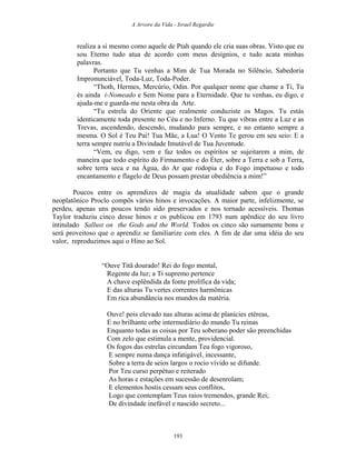 A Arvore da Vida - Israel Regardie
realiza a si mesmo como aquele de Ptah quando ele cria suas obras. Visto que eu
sou Eterno tudo atua de acordo com meus desígnios, e tudo acata minhas
palavras.
Portanto que Tu venhas a Mim de Tua Morada no Silêncio, Sabedoria
Impronunciável, Toda-Luz, Toda-Poder.
“Thoth, Hermes, Mercúrio, Odin. Por qualquer nome que chame a Ti, Tu
és ainda i-Nomeado e Sem Nome para a Eternidade. Que tu venhas, eu digo, e
ajuda-me e guarda-me nesta obra da Arte.
“Tu estrela do Oriente que realmente conduziste os Magos. Tu estás
identicamente toda presente no Céu e no Inferno. Tu que vibras entre a Luz e as
Trevas, ascendendo, descendo, mudando para sempre, e no entanto sempre a
mesma. O Sol é Teu Pai! Tua Mãe, a Lua! O Vento Te gerou em seu seio: E a
terra sempre nutriu a Divindade Imutável de Tua Juventude.
“Vem, eu digo, vem e faz todos os espíritos se sujeitarem a mim, de
maneira que todo espírito do Firmamento e do Éter, sobre a Terra e sob a Terra,
sobre terra seca e na Água, do Ar que rodopia e do Fogo impetuoso e todo
encantamento e flagelo de Deus possam prestar obediência a mim!”
Poucos entre os aprendizes de magia da atualidade sabem que o grande
neoplatônico Proclo compôs vários hinos e invocações. A maior parte, infelizmente, se
perdeu, apenas uns poucos tendo sido preservados e nos tornado acessíveis. Thomas
Taylor traduziu cinco desse hinos e os publicou em 1793 num apêndice do seu livro
intitulado Sallust on the Gods and the World. Todos os cinco são sumamente bons e
será proveitoso que o aprendiz se familiarize com eles. A fim de dar uma idéia do seu
valor, reproduzimos aqui o Hino ao Sol.
“Ouve Titã dourado! Rei do fogo mental,
Regente da luz; a Ti supremo pertence
A chave esplêndida da fonte prolífica da vida;
E das alturas Tu vertes correntes harmônicas
Em rica abundância nos mundos da matéria.
Ouve! pois elevado nas alturas acima de planícies etéreas,
E no brilhante orbe intermediário do mundo Tu reinas
Enquanto todas as coisas por Teu soberano poder são preenchidas
Com zelo que estimula a mente, providencial.
Os fogos das estrelas circundam Teu fogo vigoroso,
E sempre numa dança infatigável, incessante,
Sobre a terra de seios largos o rocio vívido se difunde.
Por Teu curso perpétuo e reiterado
As horas e estações em sucessão de desenrolam;
E elementos hostis cessam seus conflitos,
Logo que contemplam Teus raios tremendos, grande Rei;
De divindade inefável e nascido secreto...
193
 