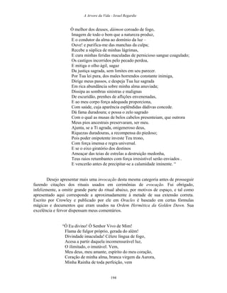 A Arvore da Vida - Israel Regardie
Ó melhor dos deuses, dáimon coroado de fogo,
Imagem de todo o bem que a natureza produz,
E o condutor da alma ao domínio da luz –
Ouve! e purifica-me das manchas da culpa;
Recebe a súplica de minhas lágrimas,
E cura minhas feridas maculadas de pernicioso sangue coagulado;
Os castigos incorridos pelo pecado perdoa,
E mitiga o olho ágil, sagaz
Da justiça sagrada, sem limites em seu parecer.
Por Tua lei pura, dos males horrendos constante inimiga,
Dirige meus passos, e despeja Tua luz sagrada
Em rica abundância sobre minha alma anuviada;
Dissipa as sombras sinistras e malignas
De escuridão, prenhes de aflições envenenadas,
E ao meu corpo força adequada proporciona,
Com saúde, cuja aparência esplêndidas dádivas concede.
Dá fama duradoura; e possa o zelo sagrado
Com o qual as musas de belos cabelos presenteiam, que outrora
Meus pios ancestrais preservaram, ser meu.
Ajunta, se a Ti agrada, onigeneroso deus,
Riquezas duradouras, a recompensa do piedoso;
Pois poder onipotente investe Teu trono,
Com força imensa e regra universal.
E se o eixo giratório dos destinos
Ameaçar das teias de estrelas a destruição medonha,
Teus raios retumbantes com força irresistível serão enviados .
E vencerão antes de precipitar-se a calamidade iminente. “
Desejo apresentar mais uma invocação desta mesma categoria antes de prosseguir
fazendo citações dos rituais usados em cerimônias de evocação. Fui obrigado,
infelizmente, a omitir grande parte do ritual abaixo, por motivos de espaço, e tal como
apresentado aqui corresponde a aproximadamente à metade de sua extensão correta.
Escrito por Crowley e publicado por ele em Oracles é baseado em certas fórmulas
mágicas e documentos que eram usados na Ordem Hermética da Golden Dawn. Sua
excelência e fervor dispensam meus comentários.
“Ó Eu divino! Ó Senhor Vivo de Mim!
Flama de fulgor próprio, gerada do além!
Divindade imaculada! Célere língua de fogo,
Acesa a partir daquela incomensurável luz,
O ilimitado, o imutável. Vem,
Meu deus, meu amante, espírito do meu coração,
Coração de minha alma, branca virgem da Aurora,
Minha Rainha de toda perfeição, vem
194
 