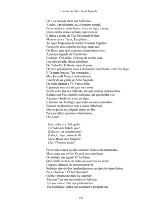 A Arvore da Vida - Israel Regardie
De Tua morada além dos Silêncios
A mim, o prisioneiro, eu, o homem mortal,
Feito santuário neste barro: vem, eu digo, a mim,
Inicia minha alma excitada; aproxima-te
E deixa a glória de Tua Divindade brilhar
Mesmo para a Terra, Teu plinto ... .
Tu Anjo Majestoso de minha Vontade Superior,
Forma em meu espírito um fogo mais sutil
De Deus, para que eu possa compreender mais
A pureza sagrada de Tua divina
Essência! Ó Rainha, ó Deusa da minha vida,
Luz não-gerada, faísca cintilante
Do Todo-Eu! Ó Santa, santa Esposa
De meu pensamento mais à divindade semelhante, vem! Eu digo
E Te manifesta ao Teu venerador...
Meu Eu real! Vem, ó deslumbrante
Envolvida na glória do Sítio Sagrado
De onde chamei a Ti: Vem a mim
E permeia meu ser até que meu rosto
Brilhe com Tua luz refletida, até que minhas sobrancelhas
Raiem com Teu símbolo estrelado, até que minha voz
Alcance o Inefável; vem, eu digo,
E faz-me uno Contigo; que todos os meus caminhos
Possam resplandecer com a santa influência
Que eu possa ser julgado digno no fim
Para sacrificar perante o Santíssimo...
Ouve-me!
Eca, zodocare, Iad, goho,
Torzodu odo Kikale qaa!
Zodacare od zodameranu!
Zodorje, lape zodiredo Ol
Noco Mada, das Iadapiel!
I las! Hoatahe Iaida!
Ó coroada com a luz das estrelas! alada com esmeraldas
Mais larga que o Céu! Ó azul mais profundo
Do abismo das águas! Ó Tu flama
Que cintila através de todas as cavernas da noite,
Línguas saltando do incomensurável
Subindo através dos resplandecentes precipícios imanifestos
Para o Inefável! Ó Sol Dourado!
Glória vibrante do meu Eu superior!
Eu ouvi Tua voz ressoando no Abismo:
‘Eu sou o único Ser nas profundezas
Da Escuridão: deixa-me ascender e preparar-me
195
 
