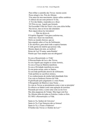 A Arvore da Vida - Israel Regardie
Para trilhar o caminho das Trevas: mesmo assim
Posso atingir a luz. Pois do Abismo
Vim antes de meu nascimento: destes salões sombrios
E silêncio de um sono primevo! E Ele,
A Voz das Idades, respondeu-se e disse:
Vê! Pois eu sou Aquele que formula
Na Escuridão! Filho da Terra! a luz com efeito brilha
Nas trevas, mas as trevas não entendem
Raio algum dessa luz iniciadora!
... Não me deixa só,
Ó Espírito Sagrado! Vem para confortar-me,
Atrair-me e fazer-me manifesto,
Osíris ao mundo choroso; que eu
Seja erguido sobre a Cruz do Sofrimento
E do sacrifício, para atrair toda a espécie humana
E todo germe de matéria que possua vida,
Mesmo depois de mim, ao inefável
Reino de Luz! Ó santa, santa Rainha!
Pemite que Tuas amplas asas me abriguem!
Eu sou a Ressurreição e a Vida!
O Reconciliador da Luz e das Trevas,
Eu sou Aquele que resgata as coisas mortais,
Eu sou a Força na Matéria manifesta.
Eu sou a Divindade manifesta na carne.
Eu me posto acima, entre os Santos,
Eu sou todo purificado através do sofrimento.
Todo-perfeito no sacrifício místico,
E no conhecimento de minha Individualidade feito
Uno com os Senhores Eternos da Vida
O glorificado pelo julgamento é o meu Nome.
O Resgatador da Matéria é meu Nome ... .
Eu vejo as Trevas se precipitarem como o raio se precipita!
Eu observo as Idades como uma agitação de torrentes
Passando por mim; e como uma veste eu me livro
Das abas pegajosas do Tempo. Meu lugar está fixo
No Abismo além de todas as Estrelas e todos os Sóis.
EU SOU a Ressurreição e a Vida.
Santo és Tu, Senhor do Universo!
Santo és Tu, Cuja Natureza não se formou!
Santo és Tu, o Vasto e Poderoso!
Ó Senhor das Trevas e ó Senhor da Luz! “
196
 