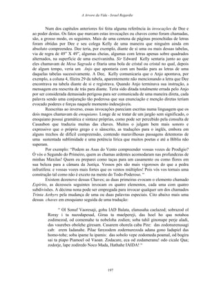 A Arvore da Vida - Israel Regardie
Num dos capítulos anteriores foi feita alguma referência às invocações de Dee e
ao poder destas. Os fatos que marcam estas invocações ou chaves como foram chamadas,
são, a grosso modo, os seguintes. Mais de uma centena de páginas preenchidas de letras
foram obtidas por Dee e seu colega Kelly de uma maneira que ninguém ainda em
absoluto compreendeu. Dee teria, por exemplo, diante de si uma ou mais dessas tabelas,
via de regra de 49” X 49”, algumas cheias, algumas com letras apenas sobre quadrados
alternados, na superfície de uma escrivaninha. Sir Edward Kelly sentaria junto ao que
eles chamavam de Mesa Sagrada e fitaria uma bola de cristal ou cristal no qual, depois
de algum tempo, veria um Anjo que apontaria com um bastão para as letras de uma
daquelas tabelas sucessivamente. A Dee, Kelly comunicaria que o Anjo apontava, por
exemplo, a coluna 4, fileira 29 da tabela, aparentemente não mencionando a letra que Dee
encontrava na tabela diante de si e registrava. Quando Anjo terminava sua instrução, a
mensagem era reescrita de trás para diante. Teria sido ditada totalmente errada pelo Anjo
por ser considerada demasiado perigosa para ser comunicada de uma maneira direta, cada
palavra sendo uma conjuração tão poderosa que sua enunciação e menção diretas teriam
evocado poderes e forças naquele momento indesejáveis.
Reescritas ao inverso, essas invocações pareciam escritas numa linguagem que os
dois magos chamavam de enoquiano. Longe de se tratar de um jargão sem significado, o
enoquiano possui gramática e sintaxe próprias, como pode ser percebido pela consulta de
Casaubon que traduziu muitas das chaves. Muitos o julgam bem mais sonoro e
expressivo que o próprio grego e o sânscrito, as traduções para o inglês, embora em
alguns trechos de difícil compreensão, contendo maravilhosas passagens detentoras de
uma sustentada sublimidade e uma potência lírica que muitos poetas e até a Bíblia não
superam.
Por exemplo: “Podem as Asas do Vento compreender vossas vozes de Prodígio?
Ó vós o Segundo do Primeiro, quem as chamas ardentes acomodaram nas profundezas de
minhas Maxilas! Quem eu preparei como taças para um casamento ou como flores em
sua beleza para a câmara da Justiça. Vossos pés são mais vigorosos do que a pedra
infrutífera: e vossas vozes mais fortes que os ventos múltiplos! Pois vós vos tornais uma
construção tal como não é exceto na mente do Todo-Poderoso. “
Existem dezenove dessas Chaves; as duas primeiras evocam o elemento chamado
Espírito, as dezesseis seguintes invocam os quatro elementos, cada uma com quatro
subdivisões. A décima nona pode ser empregada para invocar qualquer um dos chamados
Trinta Aethyrs pela mudança de uma ou duas palavras especiais. Cito abaixo mais uma
dessas chaves em enoquiano seguida de uma tradução:
“ Ol Sonuf Vaoresaji, gohu IAD Balata, elanusaha caelazod; sobrazod ol
Roray i ta nazodapesad, Giraa ta maelpereji, das hoel ho qaa notahoa
zodimezod, od comemahe ta nobeloha zodien; soba tahil ginonupe perje aladi,
das vaurebes obolehe giresam. Casarem ohorela caba Pire: das zodonurenusagi
cab: erem Iadanahe. Pilae farezodem zodernurezoda adana gono Iadapiel das
homo-tohe; soba ipame lu ipamis: das sobolo vepe zodomeda poamal, od bogira
sai ta piapo Piamoel od Vaoan. Zodacare, eca od zodameranu! odo cicale Qaa;
zodorje, lape zodiredo Noco Mada, Hathahe IAIDA! “
197
 