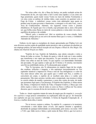 A Arvore da Vida - Israel Regardie
“Eu reino sobre vós, diz o Deus da Justiça, em poder exaltado acima do
Firmamento da Ira, em cujas mãos o Sol é como uma espada e a Lua como um
fogo penetrante; quem mede vossas Vestes no meio de minhas Vestimentas e
vos atou como as palmas de minhas mãos; cujos assentos eu guarneci com o
Fogo da Coleta e embelezei vossas vestes com admiração; para quem eu
produzi uma lei para governar o Santíssimo, e entreguei a vós uma Vara , com a
Arca do Conhecimento. Ademais, vós erguestes vossas vozes e jurastes
obediência e fé Àquele que vive e triunfa, cujo princípio não é, nem o fim pode
ser; que brilha como flama no meio de vossos palácios e reina entre vós como o
equilíbrio da justiça e da verdade.
“Movei, pois, e mostrai-vos! Abri os mistérios de vossa criação. Sede
amistosos comigo pois eu sou servo do mesmo Deus que é o vosso, o verdadeiro
Adorador do Altíssimo.”
Embora via de regra os exemplares de rituais apresentados por Éliphas Lévi em
seus diversos escritos sejam de qualidade muito precária e não se prestam em absoluto ao
seu emprego prático, há uma notável exceção em seu Dogma e Ritual de Alta Magia. Ele
chama este ritual de Oração aos Silfos.
“Espírito de Luz, Espírito de Sabedoria, cujo alento concede e retira a
forma de todas as coisas; Tu diante de quem a vida de todo ser é uma sombra
que transforma e um vapor que desvanece; Tu que ascendes às nuvens e com
efeito voas sobre as asas do vento; Tu que expiras e as imensidades ilimitadas
são povoadas; Tu que aspiras e tudo que de Ti brotou a Ti retorna; movimento
sem fim na estabilidade eterna, sê Tu abençoado para sempre!
“Nós Te louvamos, nós Te abençoamos no império fugaz da luz criada,
das sombras, reflexões e imagens: e nós aspiramos incessantemente ao Teu
esplendor imutável e imperecível. Possa o raio de Tua inteligência e o calor de
Teu amor descer sobre nós; que aquilo que é volátil será fixo, a sombra se
converterá em corpo, o espírito do ar receberá uma alma e o sonho será
pensamento. Não mais seremos varridos ante a tempestade, mas teremos à rédea
os corcéis alados da manhã e guiaremos o curso dos ventos da noite, de modo
que possamos fugir para a Tua presença. Ó Espírito dos Espíritos, ó Alma eterna
das Almas, ó Imperecível Alento da Vida, ó Suspirar Criativo, ó Boca que com
efeito expira e retrai a vida de todos os seres no fluxo e refluxo de Teu eterno
discurso, que é o oceano divino de movimento e de verdade!”
Todos os rituais seguintes tratam do ramo da magia que diz respeito à evocação
dos espíritos e exige poucos comentários ou explicações além do que já foi fornecido
nos capítulos em que esse assunto é abordado. A forma da Segunda Conjuração de A
Goécia, o melhor desta obra, é assim:
“Eu te invoco, conjuro e ordeno, Tu espírito N., a aparecer e te mostrares
visivelmente a mim diante deste círculo, sob aspecto atraente e agradável,
destituído de qualquer deformidade ou tortuosidade, pelo nome e no nome IAH
e VAU, que Adão ouviu e falou; e pelo nome de Deus AGLA, que Lot ouviu e
198
 