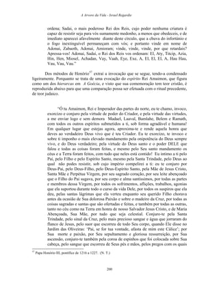 A Arvore da Vida - Israel Regardie
ordena; Sadai, o mais poderoso Rei dos Reis, cujo poder nenhuma criatura é
capaz de resistir seja para vós sumamente medonho, a menos que obedeceis, e de
imediato aparecei afavelmente diante deste círculo, que a chuva do infortúnio e
o fogo inextinguível permaneçam com vós; e portanto vinde em nome de
Adonai, Zabaoth, Adonai, Amioram; vinde, vinde, vinde, por que retardais?
Apressa-vos! Adonai, Sadai, o Rei dos Reis vos ordenam: El, Aty, Titcip, Azia,
Hin, Hen, Miosel, Achadan, Vay, Vaah, Eye, Exe, A, El, El, El, A, Hau Hau,
Vau, Vau, Vau.”
Dos métodos de Honório57
extraí a invocação que se segue, tendo-a condensado
ligeiramente. Porquanto se trata de uma evocação do espírito Rei Amaimon, que figura
como um dos hierarcas em A Goécia, e visto que sua comemoração tem teor cristão, é
reproduzida abaixo para que uma comparação possa ser efetuada com o ritual precedente,
de teor judaico.
“Ó tu Amaimon, Rei e Imperador das partes do norte, eu te chamo, invoco,
exorcizo e conjuro pela virtude de poder do Criador, e pela virtude das virtudes,
a me enviar logo e sem demora Madael, Laaval, Bamlahe, Belem e Ramath,
com todos os outros espíritos submetidos a ti, sob forma agradável e humana!
Em qualquer lugar que estejas agora, aproxima-te e rende aquela honra que
deves ao verdadeiro Deus vivo que é teu Criador. Eu te exorcizo, te invoco e
sobre ti imponho o mais elevado mandamento pela onipotência do Deus sempre
vivo, e do Deus verdadeiro; pela virtude do Deus santo e o poder DELE que
falou e todas as coisas foram feitas, e mesmo pelo Seu santo mandamento os
céus e a Terra foram feitos, com tudo que neles está contido! Eu intimo a ti pelo
Pai, pelo Filho e pelo Espírito Santo, mesmo pela Santa Trindade, pelo Deus ao
qual não podes resistir, sob cujo império compelirei a ti: eu te conjuro por
Deus-Pai, pelo Deus-Filho, pelo Deus-Espírito Santo, pela Mãe de Jesus Cristo,
Santa Mãe e Perpétua Virgem, por seu sagrado coração, por seu leite abençoado
que o Filho do Pai sugava, por seu corpo e alma santíssimos, por todas as partes
e membros dessa Virgem, por todos os sofrimentos, aflições, trabalhos, agonias
que ela suportou durante todo o curso da vida Dele, por todos os suspiros que ela
deu, pelas santas lágrimas que ela verteu enquanto seu querido Filho chorava
antes da ocasião de Sua dolorosa Paixão e sobre o madeiro da Cruz, por todas as
coisas sagradas e santas que são ofertadas e feitas, e também por todas as outras,
tanto no céu como na Terra em honra de nosso Salvador Jesus Cristo, e de Maria
Abençoada, Sua Mãe, por tudo que seja celestial. Conjuro-te pela Santa
Trindade, pelo sinal da Cruz, pelo mais precioso sangue e água que jorraram do
flanco de Jesus, pelo suor que escorreu de todo Seu corpo, quando Ele disse no
Jardim das Oliveiras: ‘Pai, se for tua vontade, afasta de mim este Cálice’; por
Sua morte e paixão, por Seu sepultamento e gloriosa ressurreição, por Sua
ascensão, conjuro-te também pela coroa de espinhos que foi colocada sobre Sua
cabeça, pelo sangue que escorreu de Seus pés e mãos, pelos pregos com os quais
57
Papa Honório III, pontífice de 1216 a 1227. (N. T.)
200
 