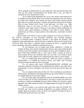 A Arvore da Vida - Israel Regardie
Ele foi pregado ao madeiro da Cruz, pelas lágrimas santas que Ele derramou, por
tudo que Ele sofreu voluntariamente por grande amor a nós, por todos os
membros de nosso Senhor Jesus Cristo.
“Eu te conjuro pelo julgamento dos vivos e dos mortos, pelas palavras do
Evangelho de nosso Senhor Jesus Cristo, pelas Suas pregações, por seus dizeres,
por todos Seus milagres, pela criança em faixas, pela criança chorosa gerada
pela mãe em seu útero mais puro e virginal, pela gloriosa intercessão da Virgem
Mãe de nosso Senhor Jesus Cristo, e por tudo que é de Deus e da Mãe
Santíssima, tanto no céu como na Terra. Eu te conjuro, ó tu grande Rei
Amaimon, pelos Santos Anjos e Arcanjos, e por todas as ordens abençoadas de
espíritos, pelos santos patriarcas e profetas, e por todos os santos mártires e
confessores, por todas as virgens santas e viúvas inocentes, e por todos os Santos
de Deus.”
Muito similar a este ritual é o que se segue, transcrito de A Chave de Salomão, o
Rei. Trata-se, entretanto, de uma invocação cabalística, não contendo quaisquer
elementos. O principal ponto a despertar interesse é que depois do proêmio, cada
parágrafo é uma conjuração por e através do nome e poder de cada uma das Sephiroth da
Árvore da Vida. Este ritual é o primeiro ritual evocatório da Chave, o segundo sendo
muito semelhante realmente à segunda conjuração da Goécia.
“Ó vós Espíritos, vós eu conjuro pelo Poder, Sabedoria e Virtude do
Espírito de Deus, pelo incriado Conhecimento Divino, pela extensa Misericórdia
de Deus, pela Força de Deus, pela Grandeza de Deus, pela Unidade de Deus, e
pelo Nome Santo EHEIEH, que é a raiz, tronco, fonte e origem de todos os
outros nomes divinos, daí extraindo todos eles sua vida e sua virtude as quais
tendo Adão invocado, adquiriu ele o conhecimento de todas as coisas criadas.
“Eu vos conjuro pelo nome indivisível IOD, que marca e expressa a
Simplicidade e a Unidade da Natureza Divina, que tendo Abel invocado
mereceu escapar das mãos de Caim, seu irmão.
“Eu vos conjuro pelo nome TETRAGRAMMATON ELOHIM, que
expressa e significa a Grandeza de uma Majestade tão sublime, que tendo Noé o
pronunciado, o salvou e protegeu a ele mesmo com toda sua casa das Águas do
Dilúvio.
“Eu vos conjuro pelo nome do Deus EL forte e prodigioso, que denota a
Misericórdia e Bondade de Sua Majestade Divina, que tendo Abraão o invocado,
foi julgado digno de vir da ur dos caldeus.
“Eu vos conjuro pelo mais poderoso nome de ELOHIM GIBOR, que exibe
a força de Deus, de um Deus todo-poderoso, que pune os crimes dos perversos,
que busca e castiga as iniqüidades dos pais sobre os filhos até a terceira e quarta
gerações; que tendo Isaque invocado, foi julgado digno de escapar da espada de
Abraão, seu pai.
“Eu vos conjuro e vos exorcizo pelo nome mais santo de ELOAH VA-
DAATH, que Jacó invocou quando mergulhado em grande problema, e foi
julgado digno de ostentar o nome de Israel, que significa Vencedor de Deus, e
foi libertado da fúria de Esaú, seu irmão.
201
 