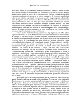 A Arvore da Vida - Israel Regardie
misticismo. Apesar de freqüentemente empregado de maneira indevida e errônea, o termo
misticismo é utilizado ao longo de todo este livro porque é o termo correto para designar
aquela relação mística ou estática do eu com o universo. Expressa a relação do indivíduo
com uma consciência mais ampla ou no interior ou exterior de si mesmo quando, indo
além de suas próprias necessidade pessoais, ele descobre sua predisposiçã a finalidades
mais abrangentes e mais harmoniosas. Se essa definição estiver em consonância com
nossos pontos de vista, então será óbvio que a magia, igualmente concebida para executar
essa mesma necessária relação, porquanto mediante diferentes métodos, não pode
satisfatoriamente ser colocada em oposição ao misticismo e às vantagens de um sistema
laudatoriamente celebradas em oposição às impropriedades do outro, pois os melhores
aspectos da magia constituem uma parte, tal como o melhor da ioga constitui também
uma parte daquele sistema completo, o misticismo.
Tem-se escrito muito sobre ioga, de tolices e algo digno de nota. Mas todo o
segredo do Caminho da União Real está contido no segundo aforismo dos Sutras de Ioga
de Patanjali. A ioga busca atingir a realidade solapando as bases da consciência ordinária,
de maneira que no mar tranqüilo da mente que sucede a cessação de todo pensamento, o
eterno sol interior de esplendor espiritual possa brilhar para derramar raios de luz e vida,
e imortalidade, intensificando todo o significado humano. Todas as práticas e exercícios
nos sistemas de ioga são estágios científicos com o objetivo comum de suspender
completamente todo pensamento sob vontade. A mente precisa estar inteiramente
esvaziada sob vontade de seu conteúdo. A magia, por outro lado, é um sistema
mnemônico de psicologia no qual as minúcias cerimoniais quase intermináveis, as
circumambulações, conjurações e sufumigações visam deliberadamente a exaltar a
imaginação e a alma, com a plena transcendência do plano normal do pensamento. No
primeiro caso, o machado espiritual é aplicado à raiz da árvore, e o esforço é feito
conscientemente para minar toda a estrutura da consciência com o fito de revelar a alma
abaixo. O método mágico, ao contrário, consiste no empenho de ascender completamente
além do plano de existência de árvores, raízes e machados. O resultado em ambos os
casos – êxtase e um maravilhoso transbordamento de alegria, furiosamente arrebatador e
incomparavelmente santo – é idêntico. Pode-se compreender facilmente então que o meio
ideal de encontrar a pérola perfeita, a jóia sem preço, através da qual pode-se ver a cidade
santa de Deus, é uma judiciosa combinação de ambas as técnicas. Em todos os casos, a
magia se revela mais eficiente e poderosa quando combinada ao controle da mente, que é
o objetivo a ser atingido na ioga. E, da mesma forma, os êxtases da ioga adquirem um
certo matiz rosado de romantismo e significado inspiracional quando são associados à
arte da magia.
Desnecessário dizer, portanto, que quando falo de magia aqui faço referência à
teurgia divina louvada e reverenciada pela Antigüidade. É sobre uma busca espiritual e
divina que escrevo; uma tarefa de autocriação e reintegração, a condução à vida humana
de algo eterno e duradouro. A magia não é aquela prática popularmente concebida que é
filha da alucinação gerada pela ignorância selvagem, e que serve de instrumento às
luxúrias de uma humanidade depravada. Devido a ignorante duplicidade dos charlatães e
a reticência de seus próprios escribas e autoridades, a magia durante séculos foi
indevidamente confundida com a feitiçaria e a demonolatria. Salvo algumas obras que
foram ou demasiado especializadas em sua abordagem ou distintamente inadequadas para
o público em geral, nada foi até agora publicado para estabelecer em definitivo o que a
13
 