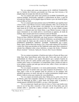 A Arvore da Vida - Israel Regardie
“Eu vos conjuro pelo nome mais potente de EL ADONAI TSABAOTH,
que é o Senhor dos Exércitos, governando nos Céus, que José invocou, e foi
julgado digno de escapar das mãos de seus Irmãos.
“Eu vos conjuro pelo nome mais potente de ELOHIM TSABAOTH, que
expressa piedade, misericórdia, esplendor e conhecimento de Deus, o qual foi
invocado por Moisés, ele foi julgado digno de libertar o povo de Israel do Egito,
e da servidão ao Faraó.
“Eu vos conjuro pelo mais potente nome de SHADDAI, que significa fazer
o bem a todos; e que Moisés invocou e tendo golpeado o Mar, este se dividiu em
duas partes ao meio, do lado direito e do esquerdo. Eu vos conjuro pelo mais
santo nome de EL CHAI, que é aquele do Deus Vivo, de cuja virtude a aliança
conosco e a redenção para nós foram feitas; e que Moisés invocou e todas as
águas retornaram ao seu estado prévio e envolveram os egípcios, de modo de
nenhum deles escapou para levar as notícias à terra de Mizraim.
“Finalmente, eu vos conjuro todos, vós Espíritos rebeldes, pelo mais Santo
Nome de Deus ADONAI MELEKH, que Josué invocou e interrompeu o curso
do Sol em sua presença através da virtude de Methraton, sua principal Imagem;
e pelas tropas de Anjos que não cessam de chorar dia e noite, QADOSCH,
QADOSCH, QADOSCH, ADONAI ELOHIM TSABAOTH, que é Santo,
Santo, Santo, Senhor-Deus das Hostes, Céu e Terra estão repletos de Tua Glória;
e pelos Dez Anjos que presidem às Dez Sephiroth, pelas quais Deus comunica e
estende Sua influência sobre coisas inferiores, as quais são Kether, Chokmah,
Binah, Gedulah,58
Geburah, Tiphareth, Netsach, Hod, Yesod e Malkuth.
“Eu vos conjuro novamente, ó Espíritos por todos os Nomes de Deus e por
todas Suas obras maravilhosas; pelos céus; pela Terra; pelo mar; por toda a
profundidade do Abismo e por aquele firmamento que o próprio Espírito de
Deus moveu; pelo sol e pelas estrelas; pelas águas e pelos mares e tudo neles
contido; pelos ventos, os remoinhos e as tempestades; pelas virtudes de todas as
ervas, plantas e pedras; por tudo que está nos céus, sobre a Terra e em todos os
Abismos das Sombras.
“Eu vos conjuro novamente e vos incito poderosamente, ó Demônios, em
qualquer parte que vós podeis estar, que sejais incapazes de permanecer no ar,
fogo, água e terra ou em qualquer parte do universo ou em qualquer sítio
agradável que possa vos atrair, mas que vós venhais prontamente cumprir nosso
desejo e todas as coisas que exigimos de vossa obediência.
“Eu vos conjuro novamente pelas duas Tábuas da Lei, pelos cinco livros
de Moisés, pelas Sete Lâmpadas Ardentes no Castiçal de Deus ante a face do
Trono da Majestade de Deus, e pelos Santo dos Santos onde se permitiu a
entrada apenas a KOHEN HA-GODUL, ou seja, o Alto Sacerdote.
“Eu vos conjuro por Aquele que criou os céus e a Terra e que mediu esses
céus no oco de Sua mão e encerrou a Tera com três de Seus dedos, que está
sentado sobre o Querubim e sobre o Serafim e junto ao Querubim, que é
58
Ou Chesed. (N. T.)
202
 