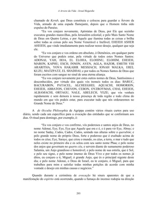 A Arvore da Vida - Israel Regardie
chamado de Kerub, que Deus constituiu e colocou para guardar a Árvore da
Vida, armado de uma espada flamejante, depois que o Homem tinha sido
expulso do Paraíso.
“Eu vos conjuro novamente, Apóstatas de Deus, por Ele que sozinho
executou grandes maravilhas, pela Jerusalém celestial; e pelo Mais Santo Nome
de Deus em Quatro Letras, e por Aquele que ilumina todas as coisas e brilha
sobre todas as coisas pelo seu Nome Venerável e Inefável, EHEIEH ASHER
AHEIEH, que vinde imediatamente para realizar nosso desejo, qualquer que seja
ele.
“Eu vos conjuro e vos ordeno em absoluto, ó Demônios, em qualquer parte
do Universo que podeis estar, pela virtude de todos estes Nomes Santos:
ADONAI, YAH, HOA, EL ELOHA, ELOHINU, ELOHIM, EHEIEH,
MARON, KAPHU, ESCH, INNON, AVEN, AGLA, HAZOR, EMETH YIII
ARARITHA, YOVA HAKABIR MESSIACH, IONAH MALKA, EREL
KUZU, MATZPATZ, EL SHADDAI; e por todos os Nomes Santos de Deus que
foram escritos com sangue no sinal de uma eterna aliança.
“Eu vos conjuro novamente por estes outros nomes de Deus, Santíssimos e
desconhecidos, por virtude dos quais vós tremeis todos os dias: BARUC,
BACURABON, PATACEL, ALCHEEGHEL AQUACHI, HOMORION,
EHEIEH, ABBATON, CHEVON, CEBON, OYZROYMAS, CHAI, EHEIEH,
ALBAMACHI, ORTAGU, NALE, ABELECH, YEZE; que vós venhais
rapidamente e sem demora à nossa presença de toda região e todo clima do
mundo em que vós podeis estar, para executar tudo que nós ordenaremos no
Grande Nome de Deus.”
A de Occulta Philosophia de Agrippa contém vários rituais curtos para uso
diário, sendo cada um específico para a evocação das entidades que se conformam aos
dias. O ritual para domingo, por exemplo, é:
“Eu vos conjuro e vos confirmo, vós poderosos e santos anjos de Deus, no
nome Adonai, Eye, Eye, Eya que Aquele que era e é, e é para vir Eye, Abray; e
no nome Saday, Cados, Cados, Cados, sentado nas alturas sobre o querubim; e
pelo grande nome do próprio Deus, forte e poderoso que é exaltado acima de
todos os céus; Eye, Saraye, que criou o mundo, os céus, a terra, o mar e tudo que
neles existe no primeiro dia e os selou com seu santo nome Phaa; e pelo nome
dos anjos que governam no quarto céu, e servem diante do sumamente poderoso
Salamia, um Anjo grandioso e honorável; e pelo nome de sua estrela, que é Sol,
e pelo seu signo, e pelo nome imenso do Deus Vivo e por todos os nomes já
ditos, eu conjuro a ti, Miguel, ó grande Anjo, que és o principal regente deste
dia; e pelo nome Adonai, o Deus de Israel, eu te conjuro, ó Miguel, para que
trabalhes para mim e satisfaz todas minhas petições de acordo com minha
vontade e desejo em minhas causas e negócios.”
Quando durante a cerimônia de evocação há sinais aparentes de que a
manifestação do espírito está ocorrendo, quando a fumaça do incenso rodopia na direção
203
 