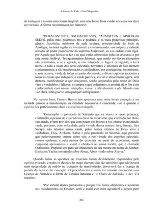 A Arvore da Vida - Israel Regardie
do triângulo e assume uma forma tangível, uma oração ou boas vindas aos espíritos deve
ser recitada. A forma recomendada por Barrett é:
“BERALANENSIS, BALDACHIENSIS, PAUMACHIA e APOLOGIA
SEDES, pelos mais poderosos reis e poderes, e os mais poderosos príncipes,
gênios, Liachidae, ministros da sede tartárea, príncipe-chefe da Sede de
Apologia, na nona região, eu vos invoco e vos invocando, vos conjuro; e estando
armado de poder proveniente da suprema Majestade, eu vos ordeno com rigor,
por Aquele que falou e se fez e ao qual estão submetidas todas as criaturas; e por
este nome inefável, Tetragrammaton Jehovah, que sendo ouvido os elementos
são derrubados, o ar é agitado, o mar retrocede, o fogo é extinguido, a terra
treme, e toda a hoste dos seres celestiais, terrestres e infernais de fato tremem
conjuntamente, e são transtornados e confundidos, por conseguinte, incontinenti,
e sem demora, vinde de todas as partes do mundo, e dêem respostas racionais a
todas as coisas que indagarei; e vinde pacífica, visível e afavelmente agora, sem
demora, manifestando o que desejamos, sendo conjurados pelo nome do Deus
vivo e verdadeiro, Helioren, e cumpra o que ordenamos, e persisti até o fim e em
conformidade com nossas intenções, visível e afavelmente a nós falando com
voz clara, inteligível e sem qualquer ambigüidade.”
No mesmo livro, Francis Barrett nos apresenta uma outra breve alocução a ser
recitada quando a manifestação da entidade necessária é concluída; isto é quando o
espírito fica perfeitamente claro e visível no triângulo.
“Contemplai o pantáculo de Salomão que eu trouxe a vossa presença;
contemplai a pessoa do exorcista no meio do exorcismo, que é armado por Deus,
sem medo, e bem provido, que com poder vos invoca e vos chama exorcizando;
vinde, portanto, com velocidade, pela virtude destes nomes: Aye, Saraye, Aye
Saraye: não retardai vossa vinda, pelos nomes eternos do Deus vivo e
verdadeiro, Eloy, Archima, Rabur e pelo pantáculo de Salomão aqui presente
que poderosamente impera sobre vós; e por virtude dos espíritos celestiais,
vossos senhores; e pela pessoa do exorcista no meio do exorcismo; sendo
conjurado apressai-vos e vinde e obedecei ao vosso mestre, que é chamado
Octinomos. Preparai-vos para ser obedientes ao seu mestre em nome do Senhor,
Bathat ou Vachat investindo sobre Abrae, Abeor vindo sobre Aberer.”
Quando todas as questões do exorcista forem devidamente respondidas pelo
espírito evocado, e todos os desejos do mago tiverem sido tão satisfeitos que não haverá
mais necessidade de retê-lo no triângulo de manifestação, dever-se-á dar a licença de
partida do cenário de evocação. O procedimento costumeiro consiste em recitar uma
Licença de Partida e a forma de Licença indicada e A Chave de Salomão, o Rei é a
seguinte:
“Por virtude destes pantáculos e porque vós fostes obedientes e acataram
aos mandamentos do Criador, senti e inalai este odor agradável e depois parti
204
 