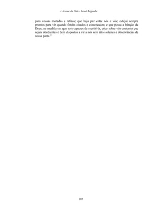 A Arvore da Vida - Israel Regardie
para vossas moradas e retiros; que haja paz entre nós e vós; estejai sempre
prontos para vir quando fordes citados e convocados; e que possa a bênção de
Deus, na medida em que sois capazes de recebê-la, estar sobre vós contanto que
sejais obedientes e bem dispostos a vir a nós sem ritos solenes e observâncias de
nossa parte.”
205
 