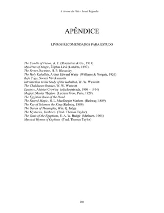 A Arvore da Vida - Israel Regardie
APÊNDICE
LIVROS RECOMENDADOS PARA ESTUDO
The Candle of Vision, A. E. (Macmillan & Co., 1918)
Mysteries of Magic, Éliphas Lévi (Londres, 1897)
The Secret Doctrine, H. P. Blavatsky
The Holy Kaballah, Arthur Edward Waite (Williams & Norgate, 1926)
Raja Yoga, Swami Vivekananda
Introduction to the Study of the Kaballah, W. W. Westcott
The Chaldaean Oracles, W. W. Westcott
Equinox, Aleister Crowley (edição privada, 1909 – 1914)
Magick, Master Therion (Lecram Press, Paris, 1929)
The Egyptian Book of the Dead
The Sacred Magic, S. L. MacGregor Mathers (Redway, 1889)
The Key of Solomon the King (Redway, 1889)
The Ocean of Theosophy, Wm. Q. Judge
The Mysteries, Jâmblico (Trad. Thomas Taylor)
The Gods of the Egyptians, E. A. W. Budge (Methuen, 1904)
Mystical Hymns of Orpheus (Trad. Thomas Taylor)
206
 