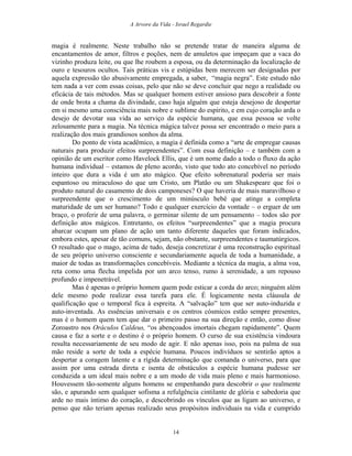 A Arvore da Vida - Israel Regardie
magia é realmente. Neste trabalho não se pretende tratar de maneira alguma de
encantamentos de amor, filtros e poções, nem de amuletos que impeçam que a vaca do
vizinho produza leite, ou que lhe roubem a esposa, ou da determinação da localização de
ouro e tesouros ocultos. Tais práticas vis e estúpidas bem merecem ser designadas por
aquela expressão tão abusivamente empregada, a saber, “magia negra”. Este estudo não
tem nada a ver com essas coisas, pelo que não se deve concluir que nego a realidade ou
eficácia de tais métodos. Mas se qualquer homem estiver ansioso para descobrir a fonte
de onde brota a chama da divindade, caso haja alguém que esteja desejoso de despertar
em si mesmo uma consciência mais nobre e sublime do espírito, e em cujo coração arda o
desejo de devotar sua vida ao serviço da espécie humana, que essa pessoa se volte
zelosamente para a magia. Na técnica mágica talvez possa ser encontrado o meio para a
realização dos mais grandiosos sonhos da alma.
Do ponto de vista acadêmico, a magia é definida como a “arte de empregar causas
naturais para produzir efeitos surpreendentes”. Com essa definição – e também com a
opinião de um escritor como Havelock Ellis, que é um nome dado a todo o fluxo da ação
humana individual – estamos de pleno acordo, visto que todo ato concebível no período
inteiro que dura a vida é um ato mágico. Que efeito sobrenatural poderia ser mais
espantoso ou miraculoso do que um Cristo, um Platão ou um Shakespeare que foi o
produto natural do casamento de dois camponeses? O que haveria de mais maravilhoso e
surpreendente que o crescimento de um minúsculo bebê que atinge a completa
maturidade de um ser humano? Todo e qualquer exercício da vontade – o erguer de um
braço, o proferir de uma palavra, o germinar silente de um pensamento – todos são por
definição atos mágicos. Entretanto, os efeitos “surpreendentes” que a magia procura
abarcar ocupam um plano de ação um tanto diferente daqueles que foram indicados,
embora estes, apesar de tão comuns, sejam, não obstante, surpreendentes e taumatúrgicos.
O resultado que o mago, acima de tudo, deseja concretizar é uma reconstrução espiritual
de seu próprio universo consciente e secundariamente aquela de toda a humanidade, a
maior de todas as transformações concebíveis. Mediante a técnica da magia, a alma voa,
reta como uma flecha impelida por um arco tenso, rumo à serenidade, a um repouso
profundo e impenetrável.
Mas é apenas o próprio homem quem pode esticar a corda do arco; ninguém além
dele mesmo pode realizar essa tarefa para ele. É logicamente nesta cláusula de
qualificação que o temporal fica à espreita. A “salvação” tem que ser auto-induzida e
auto-inventada. As essências universais e os centros cósmicos estão sempre presentes,
mas é o homem quem tem que dar o primeiro passo na sua direção e então, como disse
Zoroastro nos Oráculos Caldeus, “os abençoados imortais chegam rapidamente”. Quem
causa e faz a sorte e o destino é o próprio homem. O curso de sua existência vindoura
resulta necessariamente de seu modo de agir. E não apenas isso, pois na palma de sua
mão reside a sorte de toda a espécie humana. Poucos indivíduos se sentirão aptos a
despertar a coragem latente e a rígida determinação que comanda o universo, para que
assim por uma estrada direta e isenta de obstáculos a espécie humana pudesse ser
conduzida a um ideal mais nobre e a um modo de vida mais pleno e mais harmonioso.
Houvessem tão-somente alguns homens se empenhando para descobrir o que realmente
são, e apurando sem qualquer sofisma a refulgência cintilante de glória e sabedoria que
arde no mais íntimo do coração, e descobrindo os vínculos que as ligam ao universo, e
penso que não teriam apenas realizado seus propósitos individuais na vida e cumprido
14
 