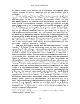 A Arvore da Vida - Israel Regardie
seus próprios destinos, como também o que é infinitamente mais importante, teriam
cumprido o destino do universo considerado como um vasto organismo vivo de
consciência.
O que significa acender uma vela? Nesse processo somente a porção mais
superior da vela mantém a chama, mas, embora apenas a mecha esteja acesa, é hábito
dizer que a própria vela está acesa, difundindo a luz que elimina as trevas à sua volta.
Nisso podemos encontrar uma sugestiva referência que se aplica significativamente ao
mundo em geral. Se apenas algumas pessoas em cada país, cada raça e cada povo pelo
mundo afora encontrarem a si mesmas e entrarem em comunhão sagrada com a própria
Fonte da Vida, graças à sua iluminação, elas se tornarão a mecha da humanidade e
lançarão uma resplandecente e gloriosa auréola de ouro sobre o universo. Nesses
indivíduos que constituem uma minoria minúscula, quase microscópica da população do
globo, desejosa e ansiosa de se devotar a uma causa espiritual, reside a única esperança
para a suprema redenção da espécie humana. Éliphas Lévi, o celebrado mágico francês,
arrisca uma opinião nova que acho pode ter alguma relação com esse problema e projeta
um raio de luz sobre essa proposta. “Deus cria eternamente...”, escreve ele, “o grande
Adão, o homem universal e perfeito, que contém num único espírito todos os espíritos e
todas as almas. As inteligências vivem, portanto, duas vidas imediatamente, uma geral,
que é comum a todas elas, e outra especial e individual”.
Esse Adão protoplástico é chamado nessa obra qabalística intitulada O livro dos
esplendores1
, de Homem Celestial e compreende em um ser, como observa o erudito
mago, as almas de todos os homens e criaturas, e forças dinâmicas que pulsam através de
toda porção do espaço estelar. Não é meu desejo tratar de metafísica neste momento,
discutindo se esse ser universal primordial é criado por Deus ou se simplesmente se
desenvolveu do espaço infinito. Tudo o que quero considerar agora é que a totalidade da
vida no universo, vasta e difundida, é esse ser celestial, a Super-Alma como alguns outros
filósofos o conheceram, criado para sempre nos céus. Nesse corpo cósmico nós,
indivíduos, bestas e deuses, somos as minúsculas células e moléculas, cada uma com sua
função independente a ser cumprida na constituição e no bem-estar sociais dessa Alma.
Essa teoria filosófica admiravelmente sugere que como no homem da terra há uma
inteligência que governa suas ações e seus pensamentos, da mesma maneira, em sentido
figurado, há no Homem Celestial uma alma que é sua inteligência central e sua faculdade
mais importante. “Tudo o que existe na superfície da Terra possui sua duplicata espiritual
no alto, e não existe nada neste mundo que não esteja associado a algo e que não dependa
desse algo.” Assim escrevem os doutores da Qabalah. Tal como no homem a substância
cerebral cinzenta é a mais sensível, nervosa e refinada do corpo, do mesmo modo os seres
mais sensíveis, desenvolvidos e espiritualmente avançados no universo compreendem o
coração, a alma e a inteligência do Homem Celestial. É nesse sentido, em suma, que os
poucos que empreendem a realização da Grande Obra, isto é, encontrar a si mesmos de
um ponto de vista espiritual e identificar sua consciência integral com as Essências
Universais, como Jâmblico as chama, ou os deuses, que constituem o coração e a alma do
Homem Celestial – esses poucos são os servos da espécie humana. Executam a obra da
redenção e cumprem o destino da Terra.
1
Publicado no Brasil com o título As origens da cabala, pela. Ed. Pensamento, tradução de Márcio
Pugliesi e Norberto de Paulo Lima. (N. T.)
15
 